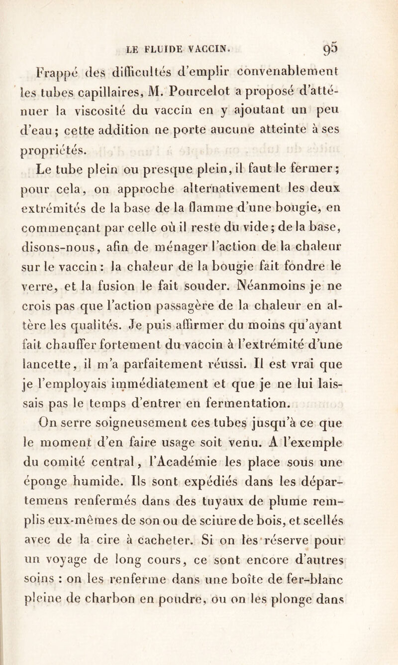 Frappe des difficultés demplir convenablement ' les tubes capillaires, M. Pourcelot a proposé d atté- nuer la viscosité du vaccin en y ajoutant un peu d’eau; cette addition ne porte aucune atteinte à ses propriétés. Le tube plein ou presque plein, il faut le fermer; pour cela, on approche alternativement les deux extrémités de la base de la flamme d’une bougie, en commençant par celle où il reste du vide ; de la base, disons-nous, afin de ménager l’action de la chaleur sur le vaccin: la chaleur de la bougie fait fondre le verre, et la fusion le fait souder. Néanmoins je ne crois pas que l’action passagère de la chaleur en al- tère les qualités. Je puis affirmer du moins qu’ayant fait chauffer fortement du vaccin à l’extrémité d’une lancette, il m’a parfaitement réussi. Il est vrai que je l’employais immédiatement et que je ne lui lais- sais pas le temps d’entrer en fermentation. On serre soigneusement ces tubes jusqu’à ce que le moment d’en faire usage soit venu. A l’exemple du comité central, l’Académie les place sous une éponge humide. Ils sont expédiés dans les dépar- temens renfermés dans des tuyaux de plume rem- plis eux-mêmes de son ou de sciure de bois, et scellés avec de la cire à cacheter. Si on tes réserve pour un voyage de long cours, ce sont encore d’autres soins : on les renferme dans une boîte de fer-blanc pleine de charbon en poudre, ou on les plonge dans