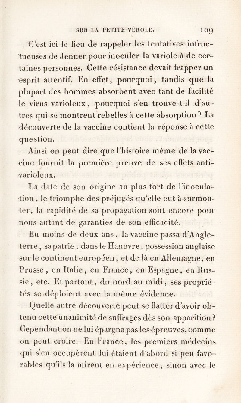 C est ici le lieu de rappeler les tentatives infruc- tueuses de Jenner pour inoculer la variole à de cer- taines personnes. Cette résistance devait frapper un esprit attentif. En effet, pourquoi, tandis que la plupart des hommes absorbent avec tant de facilité le virus varioleux, pourquoi s’en trouve-t-il d’au- tres qui se montrent rebelles à celte absorption ? La découverte de la vaccine contient la réponse à cette question. Ainsi on peut dire que l’histoire meme de la vac- cine fournit la première preuve de ses effets anti- varioleux. La date de son origine au plus fort de l’inocula- tion , le triomphe des préjugés qu’elle eut à surmon- ter, la rapidité de sa propagation sont encore pour nous autant de garanties de son efficacité. En moins de deux ans, la vaccine passa d’Angle- terre , sa patrie , dans le Hanovre, possession anglaise sur le continent européen, et de là en Allemagne, en Prusse, en Italie, en France, en Espagne, en Rus- sie, etc. Et partout, du nord au midi, ses proprié- tés se déploient avec la même évidence. Quelle autre découverte peut se flatter d’avoir ob- tenu cette unanimité de suffrages dès son apparition? Cependant on ne lui épargna pas les épreuves, comme on peut croire. En France, les premiers médecins qui s’en occupèrent lui étaient d’abord si peu favo- rables qu’ils la mirent en expérience, sinon avec le