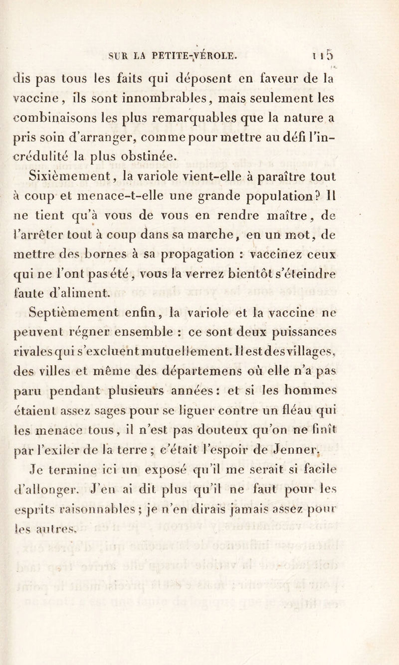 I ft- dis pas tous les faits qui déposent en faveur de la vaccine, ils sont innombrables, mais seulement les combinaisons les plus remarquables que la nature a pris soin d’arranger, comme pour mettre au défi Tin- crédulité la plus obstinée. Sixièmement, la variole vient-elle à paraître tout à coup et menace-t-elle une grande population? Il ne tient qu’à vous de vous en rendre maître, de l’arrêter tout à coup dans sa marche, en un mot, de mettre des bornes à sa propagation : vaccinez ceux qui ne l’ont pas été, vous la verrez bientôt s’éteindre faute d’aliment. Septièmement enfin, la variole et la vaccine ne peuvent régner ensemble : ce sont deux puissances rivalesqui s’excluentmutuellement. llestdesvillages, des villes et même des départemens où elle n’a pas paru pendant plusieurs années : et si les hommes étaient assez sages pour se liguer contre un fléau qui les menace tous, il n’est pas douteux qu’on ne finît par l’exiler de la terre ; c’était l’espoir de Jenner, Je termine ici un exposé qu’il me serait si facile d’allonger. J’en ai dit plus qu’il ne faut pour les esprits raisonnables ; je n’en dirais jamais assez pour tes autres.