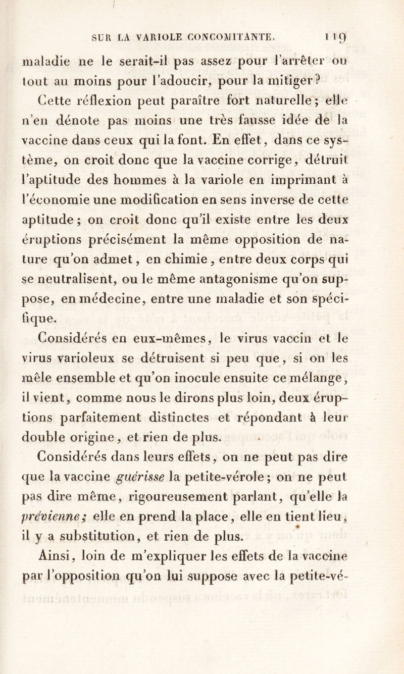 maladie ne le serait-il pas assez pour Tarrêter ou tout au moins pour Tadoucir, pour la mitiger? Cette réflexion peut paraître fort naturelle; elle n’en dénote pas moins une très fausse idée de la vaccine dans ceux qui la font. En effet, dans ce sys- tème, on croit donc que la vaccine corrige, détruit l’aptitude des hommes à la variole en imprimant à l’économie une modification en sens inverse de cette aptitude ; on croit donc qu’il existe entre les deux éruptions précisément la même opposition de na- ture qu’on admet, en chimie , entre deux corps qui se neutralisent, ou le même antagonisme qu’on sup- pose, en médecine, entre une maladie et son spéci- fique. Considérés en eux-mêmes, le virus vaccin et le virus varioleux se détruisent si peu que, si on les mêle ensemble et qu’on inocule ensuite ce mélange, il vient, comme nous le dirons plus loin, deux érup- tions parfaitement distinctes et répondant à leur double origine, et rien de plus. Considérés dans leurs effets, on ne peut pas dire que la vaccine guérisse la petite-vérole ; on ne peut pas dire même, rigoureusement parlant, qu’elle la prévienne; elle en prend la place, elle en tient lieu, il y a substitution, et rien de plus. Ainsi, loin de m’expliquer les effets de la vaccine par l’opposition qu on lui suppose avec la petite-vé-