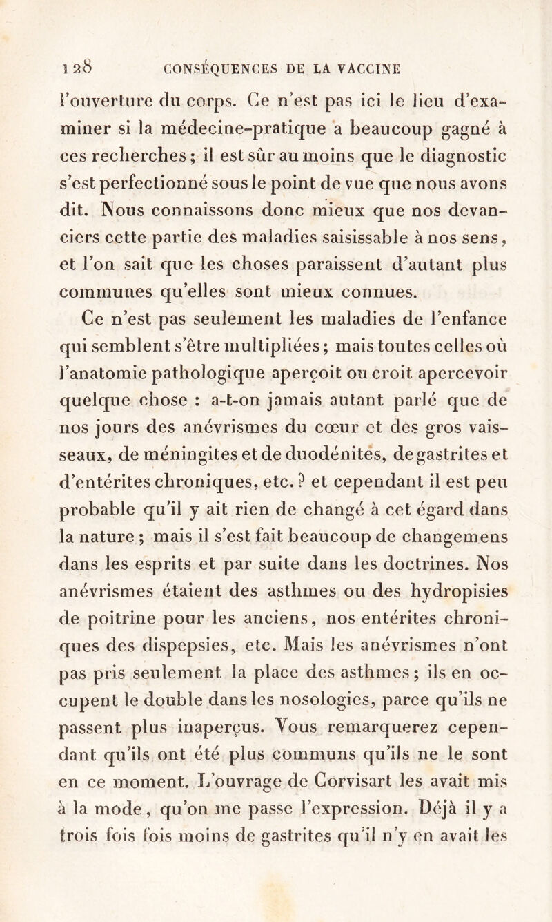 roiiverture du corps. Ce n’est pas ici le lieu d’exa- miner si la médecine-pratique a beaucoup gagné à ces recherches; il est sûr au moins que le diagnostic s’est perfectionné sous le point de vue que nous avons dit. Nous connaissons donc mieux que nos devan- ciers cette partie des maladies saisissable à nos sens, et l’on sait que les choses paraissent d’autant plus communes qu’elles sont mieux connues. Ce n’est pas seulement les maladies de l’enfance qui semblent s’être multipliées ; mais toutes celles où l’anatomie pathologique aperçoit ou croit apercevoir quelque chose : a-t-on jamais autant parlé que de nos jours des anévrismes du cœur et des gros vais- seaux, de méningites et de duodénites, de gastrites et d’entérites chroniques, etc. ? et cependant il est peu probable qu’il y ait rien de changé à cet égard dans la nature ; mais il s’est fait beaucoup de changemens dans les esprits et par suite dans les doctrines. Nos anévrismes étaient des asthmes ou des hydropisies de poitrine pour les anciens, nos entérites chroni- ques des dispepsies, etc. Mais les anévrismes n’ont pas pris seulement la place des asthmes; ils en oc- cupent le double dans les nosologies, parce qu’ils ne passent plus inaperçus. Yous remarquerez cepen- dant qu’ils ont été plus communs qu’ils ne le sont en ce moment. L’ouvrage de Corvisart les avait mis à la mode, qu’on me passe l’expression. Déjà il y a trois fois lois moins de gastrites qu'il n’y en avait les