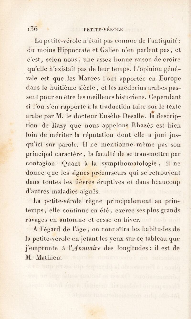 La petite-vérole n’était pas connue de l’antiquité: du moins Hippocrate et Gaiien n’en parlent pas, et c’est, selon nous, une assez bonne raison de croire qu’elle n’existait pas de leur temps. L’opinion géné- rale est que les Maures l’ont apportée en Europe dans le huitième siècle , et les médecins arabes pas- sent pour en être les meilleurs historiens. Cependant si l’on s’en rapporte à la traduction faite sur le texte arabe par M. le docteur Eusèbe Desalle, la descrip- tion de Razy que nous appelons Rhazès est bien loin de mériter la réputation dont elle a joui jus- qu’ici sur parole. 11 ne mentionne meme pas son principal caractère, la faculté de se transmettre par contagion. Quant à la sympthomatologie , il ne donne que les signes précurseurs qui se retrouvent dans toutes les fièvres éruptives et dans beaucoup d’autres maladies aiguës. La petite-vérole règne principalement au prin- temps, elle continue en été , exerce ses plus grands ravages en automne et cesse en hiver. A l’égard de l’âge, on connaîtra les habitudes de la petite-vérole en jetant les yeux sur ce tableau que j’emprunte à VAnnuaire des longitudes : il est de M. Mathieu.