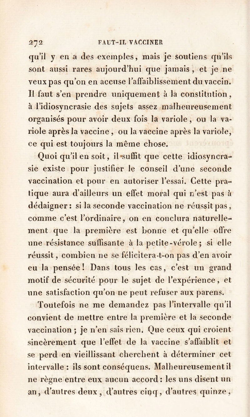 qu’il y en a des exemples, mais je soutiens qu’ils sont aussi rares aujourd’hui que jamais , et je ne veux pas qu’on en accuse l’affaiblissement du vaccin. Il faut s’en prendre uniquement à la constitution, à l’idiosyncrasie des sujets assez malheureusement organisés pour avoir deux fois la variole, ou la va- riole après la vaccine , ou la vaccine après la variole, ce qui est toujours la même chose. Quoi qu’il en soit, il •suffit que cette idiosyncra- sie existe pour justifier le conseil d’une seconde vaccination et pour en autoriser l’essai. Cette pra- tique aura d’ailleurs un effet moral qui n’est pas à dédaigner: si la seconde vaccination ne réussit pas, comme c’est l’ordinaire, on en conclura naturelle- ment que la première est bonne et qu’elle offre une résistance suffisante à la petite-vérole ; si elle réussit, combien ne se félicitera-t-on pas d’en avoir eu la pensée! Dans tous les cas, c’est un grand motif de sécurité pour le sujet de l’expérience, et une satisfaction qu’on ne peut refuser aux parens. Toutefois ne me demandez pas l’intervalle qu’il convient de mettre entre la première et la seconde vaccination ; je n’en sais rien. Que ceux qui croient sincèrement que l’effet de la vaccine s’affaiblit et se perd en vieillissant cherchent à déterminer cet intervalle: ils sont conséquens. Malheureusement il ne règne entre eux aucun accord: les uns disent un an, d’autres deux, d’autres cinq, d’autres quinze,