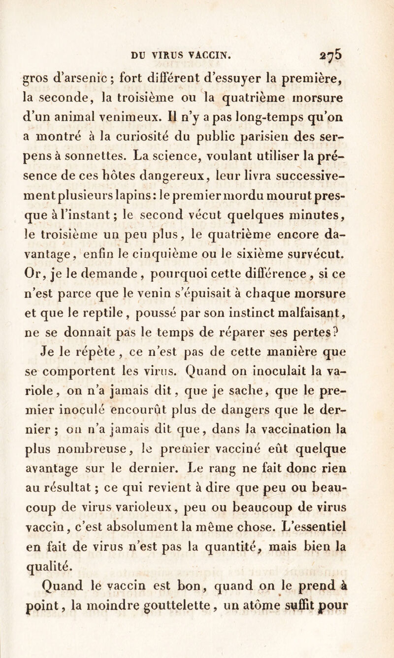 DU VIRUS VACCIN. 276 gros d’arsenic ; fort différent d’essuyer la première, la seconde, la troisième ou la quatrième morsure d’un animal venimeux. Il n’y a pas long-temps qu’on a montré à la curiosité du public parisien des ser- pens à sonnettes. La science, voulant utiliser la pré- sence de ces hôtes dangereux, leur livra successive- ment plusieurs lapins: le premier mordu mourut pres- que à l’instant; le second vécut quelques minutes, le troisième un peu plus, le quatrième encore da- vantage, enfin le cinquième ou le sixième survécut. Or, je le demande, pourquoi cette différence , si ce n’est parce que le venin s’épuisait à chaque morsure et que le reptile, poussé par son instinct malfaisant, ne se donnait pas le temps de réparer ses pertes? Je le répète , ce n’est pas de cette manière que se comportent les virus. Quand on inoculait la va- riole, on n’a jamais dit, que je sache, que le pre- mier inoculé encourût plus de dangers que le der- nier ; on n’a jamais dit que, dans la vaccination la plus nombreuse, le premier vacciné eût quelque avantage sur le dernier. Le rang ne fait donc rien au résultat ; ce qui revient à dire que peu ou beau- coup de virus varioleux, peu ou beaucoup de virus vaccin, c’est absolument la meme chose. L’essentiel en fait de virus n’est pas la quantité, mais bien la qualité. Quand le vaccin est bon, quand ,on le prend à point, la moindre gouttelette, un atome pour