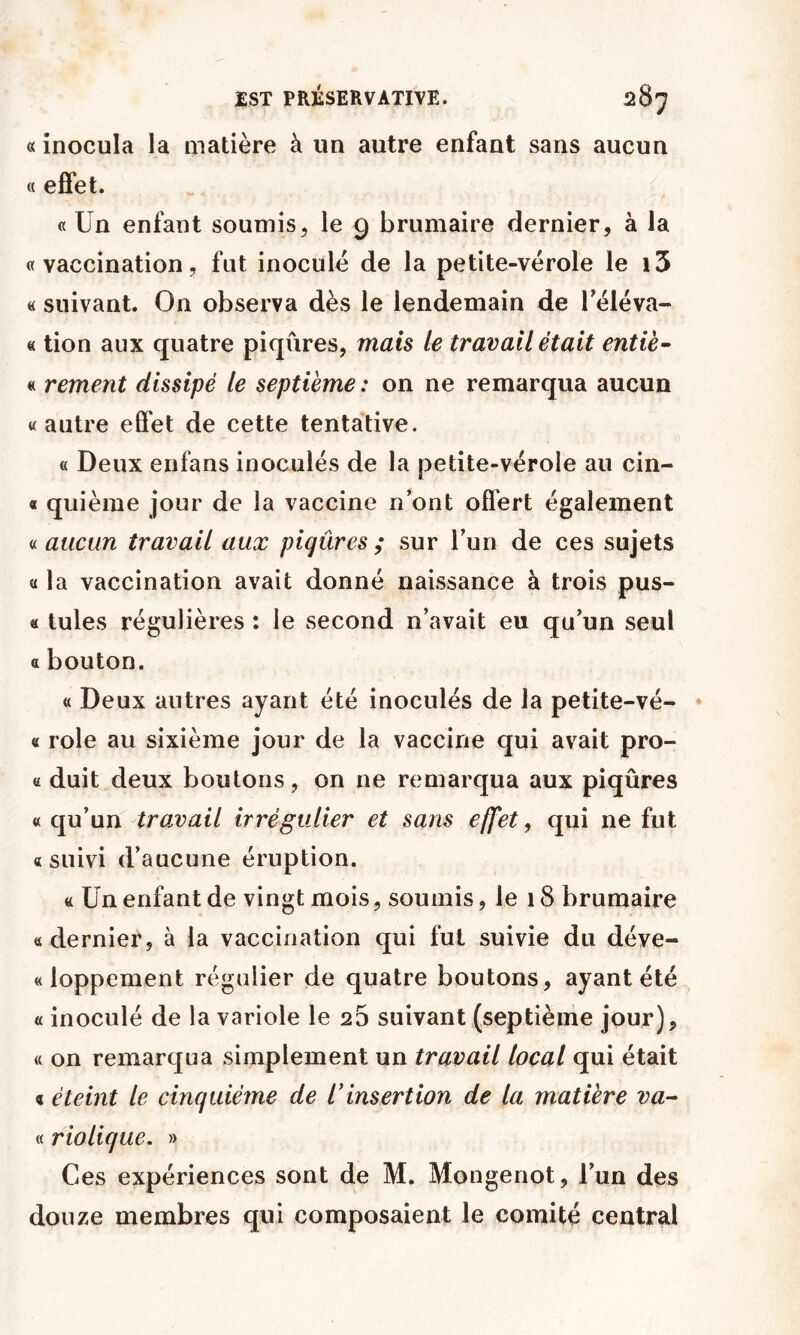 « inocula la matière à un autre enfant sans aucun « effet. « Un enfant soumis, le 9 brumaire dernier, à la «vaccination, fut inoculé de la petite-vérole le i3 « suivant. On observa dès le lendemain de Téléva- « tion aux quatre piqûres, mais le travail était entiè- « rement dissipé le septième : on ne remarqua aucun «autre effet de cette tentative. « Deux enfans inoculés de la petite-vérole au cin- « quième jour de la vaccine n ont offert également « aucun travail aux piqûres ; sur Tun de ces sujets « la vaccination avait donné naissance à trois pus- « tules régulières : le second n’avait eu qu’un seul « bouton. « Deux autres ayant été inoculés de la petite-vé- « rôle au sixième jour de la vaccine qui avait pro- « duit deux boutons, on ne remarqua aux piqûres « qu’un travail irrégulier et sans effet, qui ne fut «suivi d’aucune éruption. « Un enfant de vingt mois, soumis, le 18 brumaire «dernier, à la vaccination qui fut suivie du déve- «loppement régulier de quatre boutons, ayant été « inoculé de la variole le 25 suivant (septième jour), « on remarqua simplement un travail local qui était « éteint le cinquième de l'insertion de la matière va- « riolique. » Ces expériences sont de M. Mongenot, l’un des douze membres qui composaient le comité central