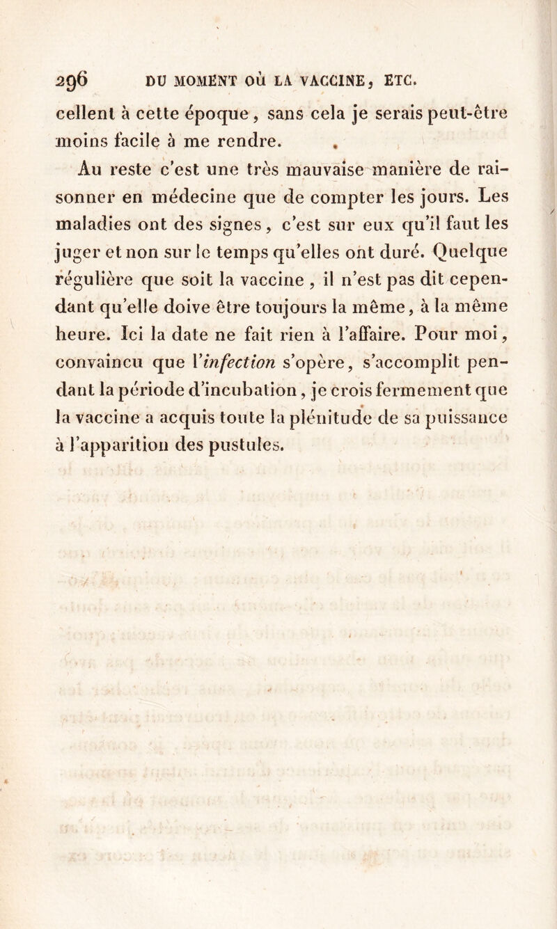 cellenl à cette époque, sans cela je serais peut-être moins facile à me rendre. Au reste c’est une très mauvaise manière de rai- sonner en médecine que de compter les jours. Les maladies ont des signes, c’est sur eux qu’il faut les juger et non sur le temps qu’elles ont duré. Quelque régulière que soit la vaccine , il n’est pas dit cepen- dant qu’elle doive être toujours la même, à la même heure. Ici la date ne fait rien à l’aifaire. Pour moi, convaincu que Vinfection s’opère, s’accomplit pen- dant la période d’incubation, je crois fermement que la vaccine a acquis toute la plénitude de sa puissance à l’apparition des pustules.