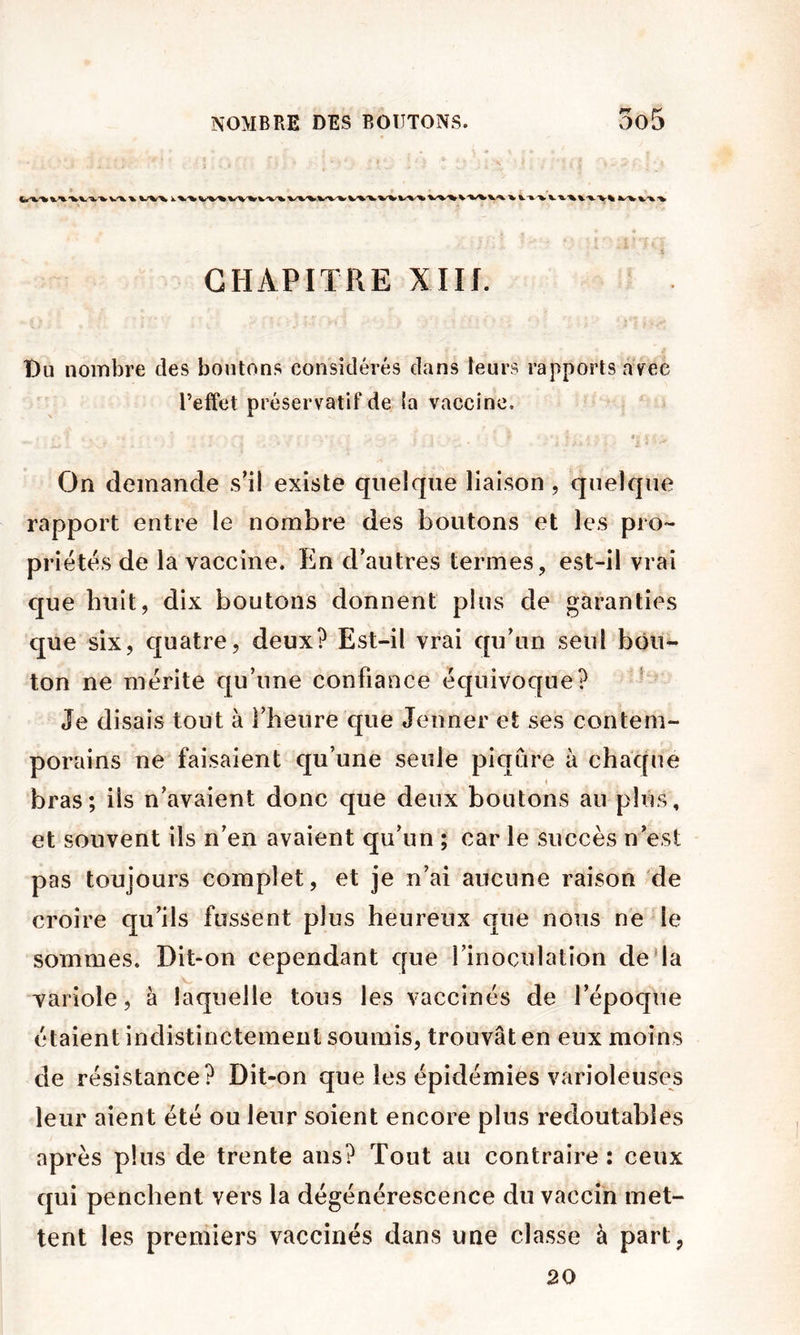 CHAPITRE XIH. Du nombre des boutons considérés dans leurs rapports avec l’effet préservatif de la vaccine, 4 On demande s’il existe quelque liaison , quelque rapport entre le nombre des boutons et les pro- priétés de la vaccine. En d’autres termes, est-il vrai que bult, dix boutons donnent plus de garanties que six, quatre, deux? Est-il vrai qu’un seul bou- ton ne mérite qu’une confiance équivoque? * Je disais tout à l’heure que Jenner et ses contem- porains ne faisaient qu’une seule piqûre à chaque bras; iis n’avaient donc que deux boutons au plus, et souvent ils n’en avaient qu’un ; car le succès n’est pas toujours complet, et je n’ai aucune raison de croire qu’ils fussent plus heureux que nous ne le sommes. Dit>on cependant que l’inoculation deda variole, à laquelle tous les vaccinés de l’époque étaient indistinctement soumis, trouvât en eux moins de résistance? Dit-on que les épidémies varioleuses leur aient été ou leur soient encore plus redoutables après plus de trente ans? Tout au contraire : ceux qui penchent vers la dégénérescence du vaccin met- tent les premiers vaccinés dans une classe à part, 20