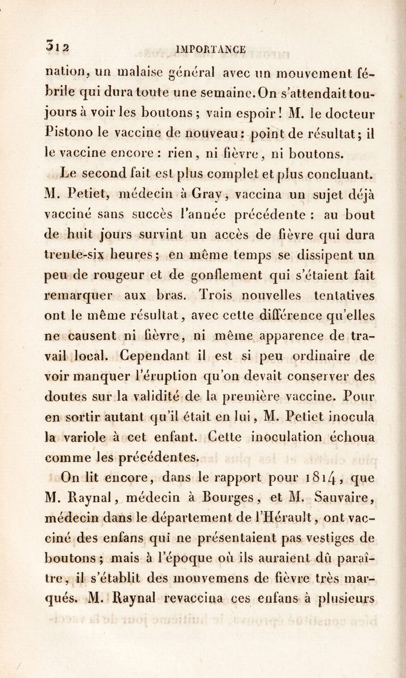 nation, un malaise général avec un mouvement fé- brile qui dura toute une semaine. On s’attendait tou- jours à voir les boutons; vain espoir! M. le docteur Pistono le vaccine de nouveau: point de résultat; il le vaccine encore : rien, ni fièvre, ni boutons. Le second fait est plus complet et plus concluant. M. Petiet, médecin à Gray, vaccina un sujet déjà vacciné sans succès Tannée précédente : au bout de huit jours survint un accès de fièvre qui dura trente-six heures; en meme temps se dissipent un peu de rougeur et de gonflement qui s’étaient fait remarquer aux bras. Trois nouvelles tentatives ont le même résultat, avec cette différence qu’elles ne causent ni fièvre, ni même apparence de tra- vail local. Cependant il est si peu ordinaire de voir manquer l’éruption qu’on devait conserver des doutes sur la validité de la première vaccine. Pour en sortir autant qu’il était en lui, M. Petiet inocula la variole à cet enfant. Cette inoculation échoua comme les précédentes. On lit encore, dans le rapport pour i8i4> que M. Raynal, médecin à Bourges, et M. Sauvaire, médecin dans le département de THéraiilt, ont vac- ciné des enfans qui ne présentaient pas vestiges de boutons ; mais à Tépoque où ils auraient du paraî- tre, il s’établit des mouvemens de fièvre très mar- qués. M. Raynal revaccina ces enfans à plusieurs /