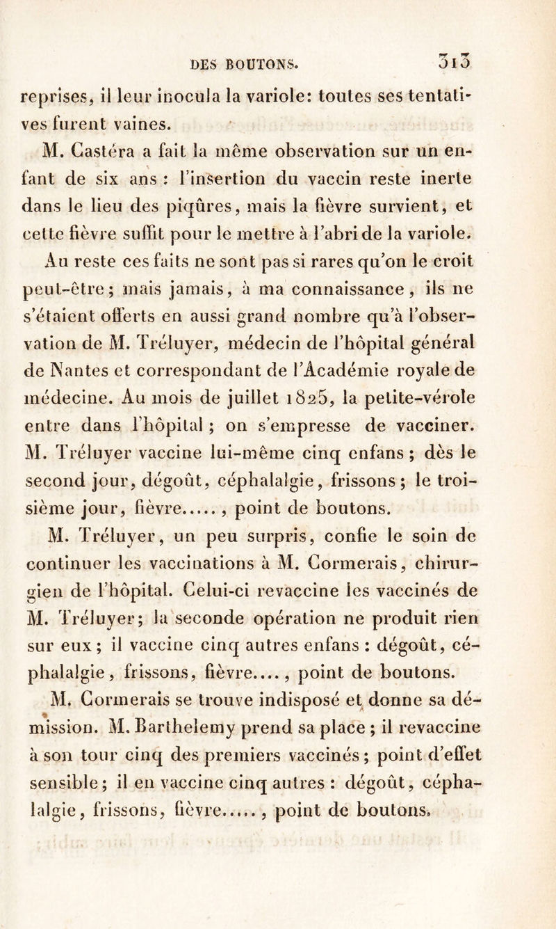 reprises, ii leur inocula la variole: toutes ses tentati- ves furent vaines. M. Gastéra a fait la même observation sur un en- fant de six ans : l’insertion du vaccin reste inerte dans le lieu des piqûres, mais la fièvre survient, et cette fièvre suffit pour le mettre à l’abri de la variole. Au reste ces faits ne sont pas si rares qu’on le croit peut-être; mais jamais, à ma connaissance, ils ne s’étalent ofi’erts en aussi grand nombre qu’à l’obser- vation de M. Tréluyer, médecin de l’hôpital général de Nantes et correspondant de l’Académie royale de médecine. Au mois de juillet 1826, la petite-vérole entre dans rhôpital ; on s’empresse de vacciner. M. Tréluyer vaccine lui-même cinq enfans ; dès le second jour, dégoût, céphalalgie, frissons; le troi- sième jour, fièvre point de boutons. M. Tréluyer, un peu surpris, confie le soin de continuer les vaccinations à M. Cormerais, chirur- gien de l’hôpital. Celui-ci revaccine les vaccinés de Al. Tréluyer; la seconde opération ne produit rien sur eux; ii vaccine cinq autres enfans : dégoût, cé- phalalgie, frissons, fièvre...., point de boutons. M. Cormerais se trouve indisposé et donne sa dé- mission. M. Barthélémy prend sa place ; il revaccine à son tour cinq des premiers vaccinés; point d’eflèt sensible; il en vaccine cinq autres : dégoût, cépha- lalgie, frissons, fièvre , point de boutons.