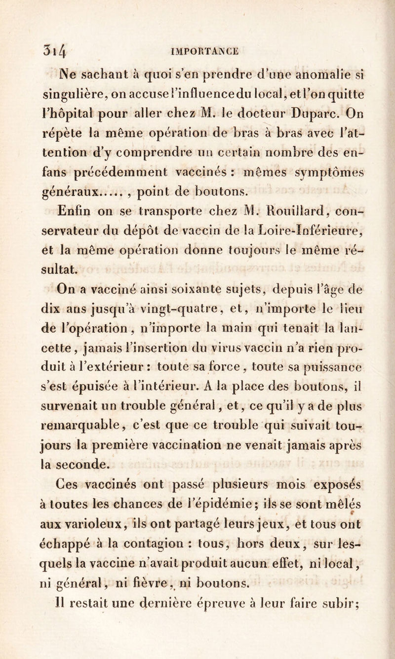 Ne sachant à quoi s’en prendre d’une anomalie si singulière, on accuse î’influencedu local, et l’on quitte rhôpital pour aller chez M. le docteur Duparc. On répète la même opération de bras à bras avec l’at- tention d’y comprendre un certain nombre des en- fans précédemment vaccinés : mêmes symptômes généraux point de boutons. Enfin on se transporte chez M. Rouiilard, con- servateur du dépôt de vaccin de la Loire-Inférieure, et la même opération donne toujours le même ré- sultat. On a vacciné ainsi soixante sujets, depuis l’âge de dix ans jusqu’à vingt-quatre, et, n’importe le lieu de l’opération, n’importe la main qui tenait la lan- cette , jamais l’insertion du virus vaccin n’a rien pro- duit à l’extérieur : toute sa force, toute sa puissance s’est épuisée à l’intérieur. A la place des boutons, il survenait un trouble général, et, ce qu’il y a de plus remarquable, c’est que ce trouble qui suivait tou- jours la première vaccination ne venait jamais après la seconde. Ces vaccinés ont passé plusieurs mois exposés à toutes les chances de l’épidémie; ils se sont mêlés aux varioleux, ils ont partagé leurs jeux, et tous ont échappé à la contagion : tous, hors deux, sur les- quels la vaccine n’avait produit aucun effet, ni local, ni général, ni fièvre, ni boutons. H restait une dernière épreuve à leur faire subir;