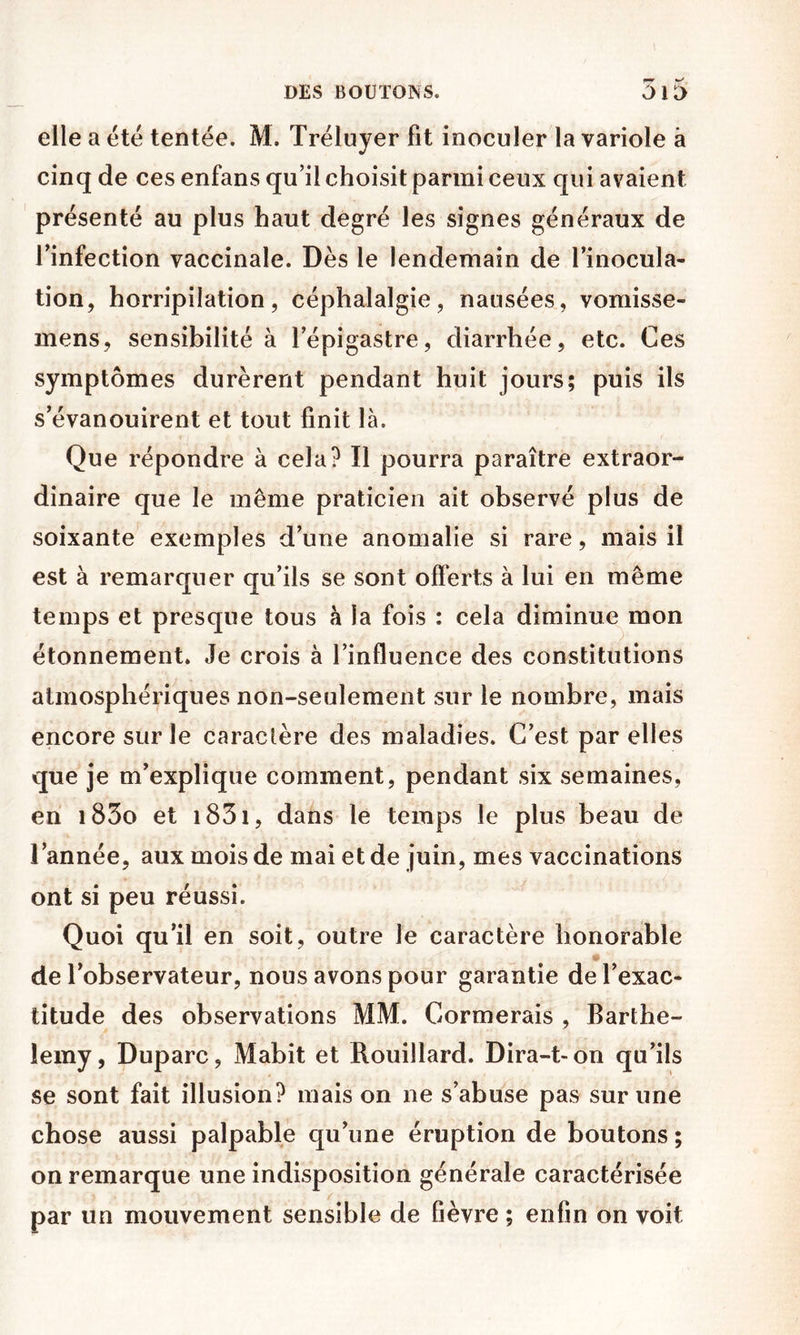 elle a été tentée. M. Tréluyer fit inoculer la variole à cinq de ces enfans qu’il choisit parmi ceux qui avaient présenté au plus haut degré les signes généraux de l’infection vaccinale. Dès le lendemain de l’inocula- tion, horripilation, céphalalgie, nausées, vomisse- mens, sensibilité à l’épigastre, diarrhée, etc. Ces symptômes durèrent pendant huit jours; puis ils s’évanouirent et tout finit là. Que répondre à cela? Il pourra paraître extraor- dinaire que le même praticien ait observé plus de soixante exemples d’une anomalie si rare, mais il est à remarquer qu’ils se sont offerts à lui en même temps et presque tous à la fois : cela diminue mon étonnement. Je crois à l’influence des constitutions atmosphériques non-seulement sur le nombre, mais encore sur le caractère des maladies. C’est par elles que je m’explique comment, pendant six semaines, en i83o et i83i, dans le temps le plus beau de l’année, aux mois de mai et de juin, mes vaccinations ont si peu réussi. Quoi qu’il en soit, outre le caractère honorable U- de l’observateur, nous avons pour garantie de l’exac- titude des observations MM. Cormerais , Barthé- lémy, Duparc, Mabit et Rouillard. Dira-t-on qu’ils se sont fait illusion? mais on ne s’abuse pas sur une chose aussi palpable qu’une éruption de boutons ; on remarque une indisposition générale caractérisée par un mouvement sensible de fièvre ; enfin on voit