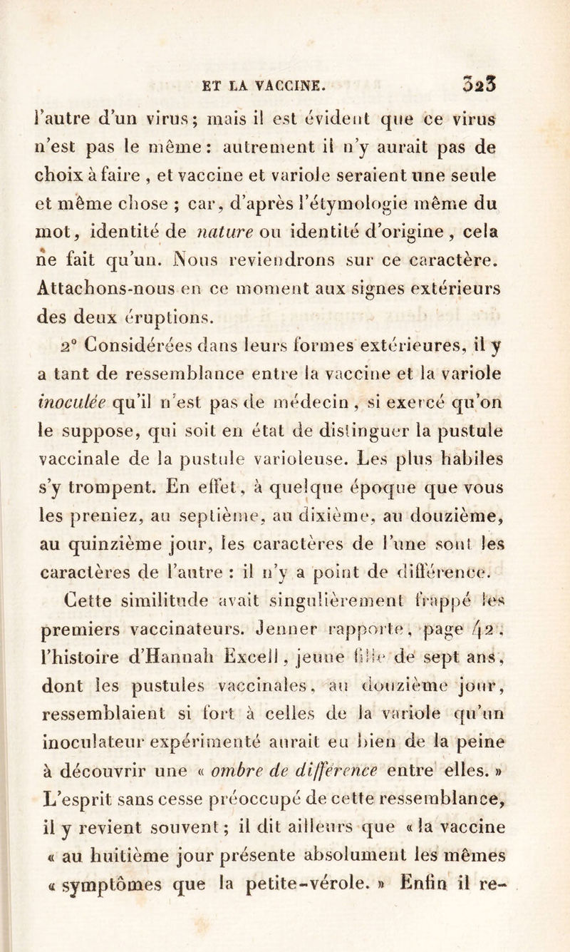Fautre d’un virus; mais il est évident que ce virus n’est pas le même: autrement il n’y aurait pas de choix à faire , et vaccine et variole seraient une seule et même chose ; car, d’après l’étymologie même du mot, identité de nature ou identité d’origine , cela ne fait qu’un. Nous reviendrons sur ce caractère. Attachons-nous en ce moment aux signes extérieurs des deux éruptions. 2® Considérées dans leurs formes extérieures, il y a tant de ressemblance entre la vaccine et la variole inoculée qu’il n’est pas de médecin, si exercé qu’on le suppose, qui soit en état de distinguer la pustule vaccinale de la pustule varioleuse. Les plus habiles s’y trompent. En effet, à quelque époque que vous les preniez, au septième, au dixième, au douzième, au quinzième jour, les caractères de l’une sont les caractères de l’autre : il n’y a point de différence. Cette similitude avait singulièrement frappé les premiers vaccinateurs. Jenner rapporte, page /jâ, l’histoire d’Hannah Excel], jeune lilie de' sept ans, dont les pustules vaccinales, au douzième jour, ressemblaient si fort à celles de la variole qu’un inoculateur expérimenté aurait eu ])ien de la peine à découvrir une « ombre de différence entre elles. » L’esprit sans cesse préoccupé de cette ressemblance, il y revient souvent ; il dit ailleurs que « la vaccine « au huitième jour présente absolument les mêmes a symptômes que la petite-vérole. » Enfin il re-