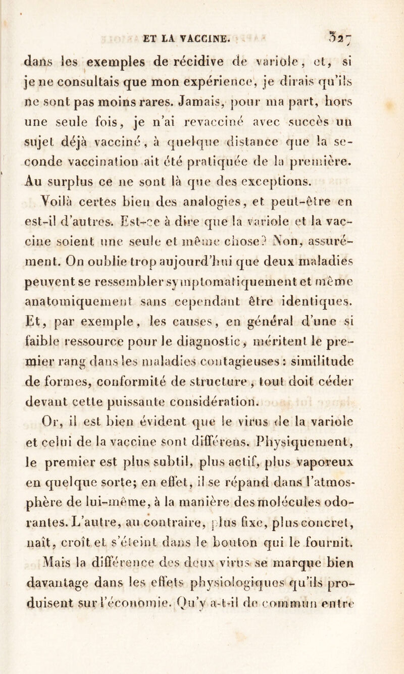 dans les exemples de récidive de variole, et, si je ne consultais que mon expérience, je dirais qu’ils ne sont pas moins rares. Jamais, pour ma part, hors une seule fois, je n’ai revacciné avec succès un sujet déjà vacciné, à quelque distance que la se- conde vaccination ait été pratiquée de la première. Au surplus ce ne sont là que des exceptions. Voilà certes bien des analogies, et peut-être en est-il d’autresv Est-ce à dire que la variole et la vac- cine soient une seule et même chose? Non, assuré- ment. On oublie trop aujourd’hui que deux maladies peuvent se ressembler syin[)tomatiquement et même anatomiquement sans cependant être identiques. Et, par exemple, les causes, en général d’une si faible ressource pour le diagnostic, méritent le pre- mier rang dans les maladies contagieuses : similitude de formes, conformité de structure , tout doit céder devant cette puissante considération. Or, il est bien évident que le virus <ie la variole et celui de la vaccine sont diiférens. Physiquement, le premier est plus subtil, plus actif, plus vaporeux en cpielque sorte; en effet, il se répand dans l’atmos- phère de lui-même, à la manière des molécules odo- rantes. L’autre, au contraire, j'ius fixe, pi us concret, naît, croît et s’éteint dans le bouton qui le fournit. Mais la différence des deux virus se marque bien davantage dans les effets physiologiques qu’ils pro- duisent sur réconomie. Qu’y a-t-il de coinniun entre