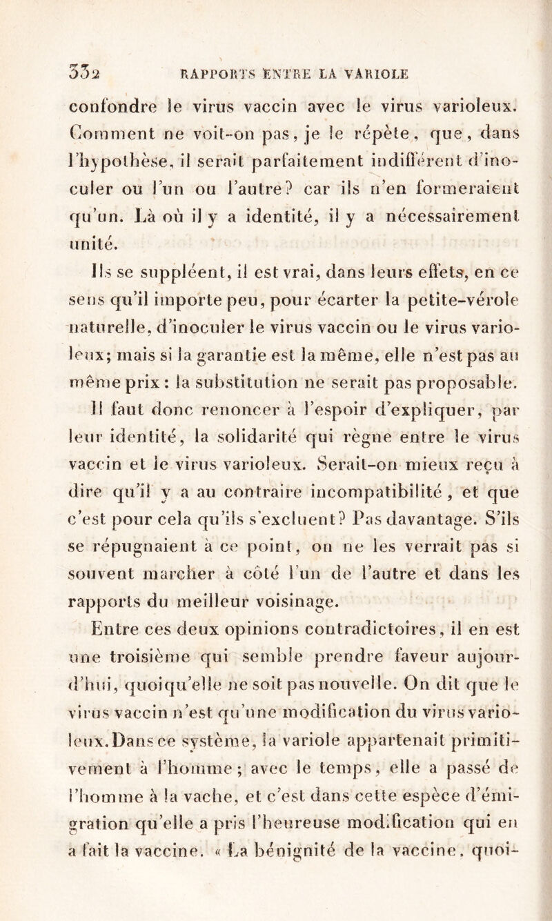 confondre le virus vaccin avec le virus varioleux. Comment ne voit-on pas, je le répète, que, dans l’hypothèse, il serait parfaitement indifléreot d’ino- culer ou l’un ou l’autre? car iis n’en formeraient qu’un. Là où il y a identité, ü y a nécessairement unité. Ils se suppléent, il est vrai, dans leurs effets, en ce sens qu’il importe peu, pour écarter la petite-vérole naturelle, d’inoculer le virus vaccin ou le virus vario- leux; mais si la garantie est la même, elle n’est pas an même prix : la substitution ne serait pas proposable. Il faut donc renoncer à l’espoir d’expliquer, par leur identité, la solidarité qui règne entre le virus vaccin et le virus varioleux. Serait-on mieux reçu à » dire qu’il y a au contraire incompatibilité , et que c’est pour cela qu’ils s’excluent? Pas davantage. S’ils se répugnaient à ce point, on ne les verrait pas si souvent marcher à côté i’im de l’autre et dans les rapports du meilleur voisinage. Entre ces deux opinions contradictoires, il en est une troisième qui semble prendre faveur aujour- d’hui, quoiqu’elle ne soit pas nouvelle. On dit que le virus vaccin n’est qu’une modification du virus vario- leux. Dans ce système, la variole appartenait primiti- vement à rhomme ; avec le temps , elle a passé de l’homme à la vache, et c’est dans cette espèce d’émi- gration qu’elle a pris l’heureuse modification qui en a fait la vaccine. « La bénignité de la vaccine, quoi-