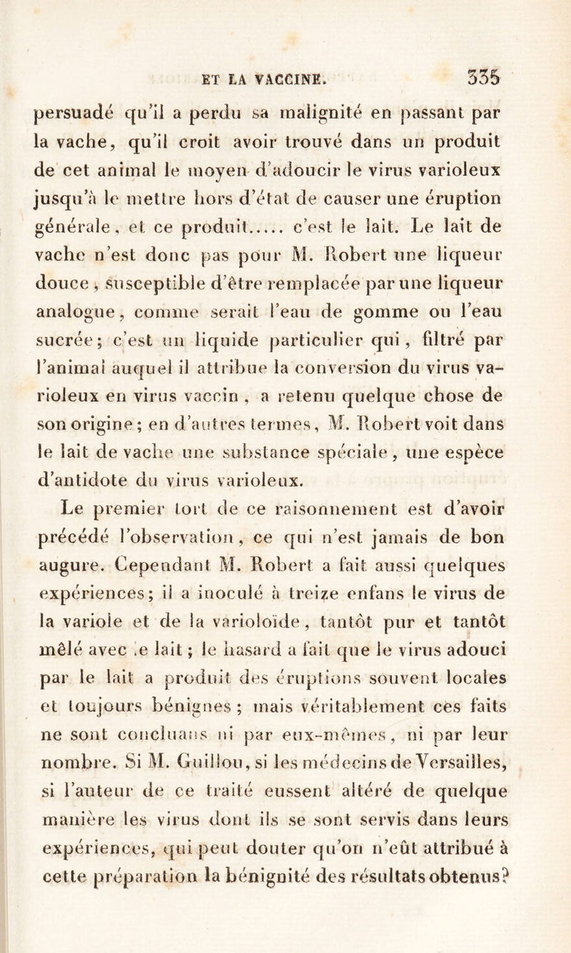 persuadé qu’il a perdu sa malignité en passant par la vache, qu’il croit avoir trouvé dans un produit de cet animal le moyen d’adoucir le virus varioleux jusqu’à le mettre hors d’état de causer une éruption générale, et ce produit c’est le lait. Le lait de vache n’est donc pas pour M. Piobert une liqueur douce , susceptible d’être remplacée par une liqueur analogue, comme serait l’eau de gomme ou l’eau sucrée; c’est un liquide particulier qui, filtré par l’animal auquel il attribue la conversion du virus va- rioleux en virus vaccin , a retenu quelque chose de son origine; en d’autres termes, M. Piobertvoit dans le lait de vache une substance spéciale, une espèce d’antidote du virus varioleux. Le premier tort de ce raisonnement est d’avoir précédé l’observation, ce qui n’est jamais de bon augure. Cependant M. Robert a fait aussi quelques expériences; il a inoculé à treize enfans le virus de la variole et de la varioloïde, tantôt pur et tantôt mêlé avec ie lait ; le hasard a fait que le virus adouci par le lait a produit des éruptions souvent locales et toujours bénignes ; niais véritablement ces faits ne sont conclnans ni par eux-mêincs, ni par leur nombre. Si M. Guillou, si les médecins de Versailles, si l’auteur de ce traité eussent altéré de quelque manière les virus dont ils se sont servis dans leurs expériences, qui peut douter qu’on n’eût attribué à cette préparation la bénignité des résultats obtenus?