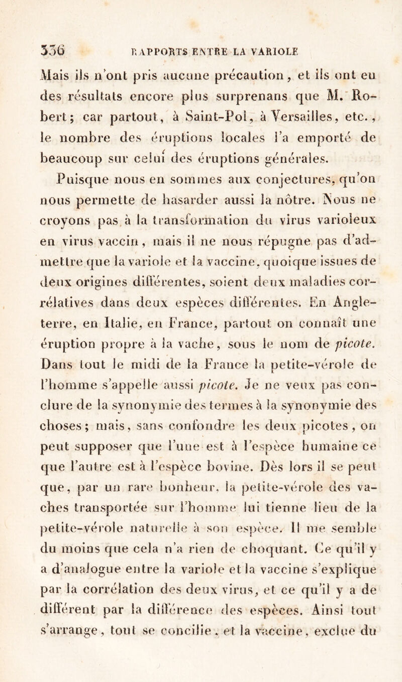 Mais ils iiont pris aucune précaution, et iis ont eu des résultats encore plus surprenans que M/Ro» bert; car partout, à Saiot-Pol, à Versailles, etc., le nombre des éruptions locales Ta emporté de beaucoup sur celui des éruptions générales. Puisque nous en sommes aux conjectures, qu’on nous permette de hasarder aussi la nôtre, IN eus ne croyons pas à la transformation du virus varioleux en virus vaccin, mais il ne nous répugne pas d’ad- mettre que la variole et fa vaccine, quoique issues de deux origines différentes, soient deux maladies cor- rélatives dans deux espèces différentes. En Angle- terre, en Italie, en France, partout on connaît une éruption propre à la vache , sous le nom de picote. Dans tout le midi de la EVance la petite-vérole de rhomme s’appelle aussi picole. Je ne veux pas con- clure de la sviionymie des termes à la synonymie des choses; mais, sans confondre les deux picotes, on peut supposer que i’iuie est à l’espèce humaine ce que l’autre est à l’espèce bovine. Dès lors il se peut que, par un rare honheur, la petite-vérole des va- ches transportée siir l’hommu lui tienne lieu de la petite-vérole natur(dle à son es|>èce. U me semble du moins que cela n’a rien de choquant, (^e qu’il y a d’analogue entre la variole et la vaccine s’explique par la corrélation des deux virus, et ce qu’il y a de différent par la différence des espèces. Ainsi tout s’arrange, tout se concilie, et la vaccine, exclue du