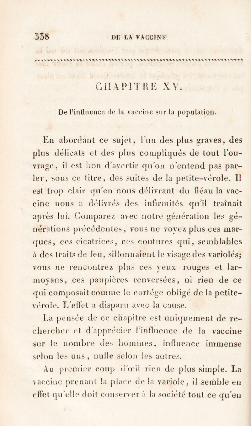 De l’infliiencc de la vaccine sur la population. En abordant ce sujet, run des plus graves, des plus délicats et des plus compliqués de tout Eou- vrage, il est lion d’avertir qu’on n’entend pas par- ler, sous ce titre, des suites de la petite-vérole. Il est trop clair qu’en nous délivrant du fléaii la vac- cine nous a délivrés des infirmités qu’il traînait après lui. Comparez avec notre génération les gé- nérations précédentes , vous ne voyez plus ces mar- ques, ces cicatrices, ces coutures qui, semblables à des traits de feu, sillonnaient le visage des variolés; vous ne rencontrez plus ces yeux rouges et lar- moyans, ces paupières renversées, ni rien de ce qui composait comme le cortège obligé de la petite- vérole. L’elfet a disparu avec la cause. I.a pensée de ce chapitre est uniquement de re- chercher et d’apprécier l’inlluence fie la vaccine sur le nombre des hommes, influence immense selon les uns, nulle seloji les autres. Âu |)remier coup d’œil rien de plus simple. La vaccine |)renani la place de la variole, il semble en effet qu’elle doit conserver à la société tout ce qu’en