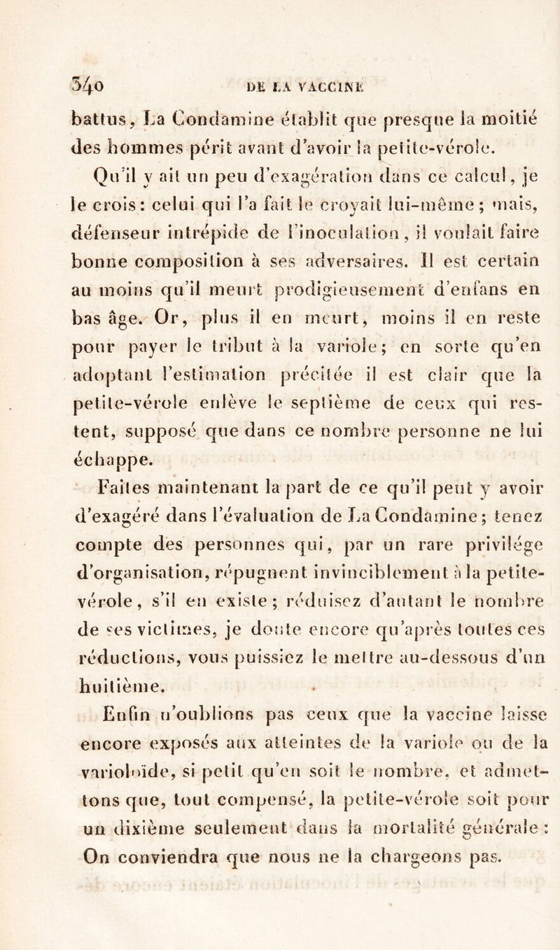 battus J La Condaniine établit que presque la moitié des hommes périt avant d’avoir la petite-vérole. Qidil y ait un peu d’exagération dans ce calcul, je le crois: celui qui Ta fait le croyait lui-tuôme; mais, défenseur intrépide de i’inoculalioa, il voulait faire bonne composition à ses adversaires. Il est certain au moins qu’il meurt prodigieusement d’enfans en bas âge. Or, plus il en meurt, moins il en reste pour payer le tribut à la variole; en sorte qu’en adoptant restimation précitée il est clair que la petite-vérole enlève le septième de ceux qui res- tent, supposé que dans ce nombre personne ne lui échappe. Faites maintenant la part de ce qu’il peut y avoir d’exagéré dans l’évaluation de La Condaniine ; tenez compte des personnes qui, par un rare privilège d’organisation, répugnent invinciblement à la petite- vérole, s’il en existe; réduisez d’autant le nombre de '^es victimes, je doute encore qu’ajirès toutes ces réductions, vous puissiez le meltre au-dessous d’un huitième. Enfin n’oublions pas ceux que la vaccine laisse encore exposés aux atteintes de la variole ou de la varioî'üde, si petit qu’en soit le nombre, et admet- tons que, tout compensé, la pelite-véroîe soit pour un dixième seulement dans la mortalité générale : On conviendra que noos ne la chargeons pas.