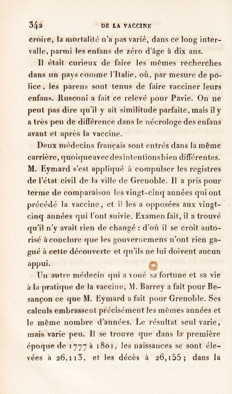 croire J la ttiortalité n’a pas varié, dans ce long inter- valle, parmi les enfans de zéro d’âge à dix ans. Il était curieux de faire les mêmes recherches dans un pays comme l’Italie, où, par mesure de po- lice , les parens sont tenus de faire vacciner leurs enfans. Rusconi a fait ce relevé pour Pavie. On ne peut pas dire qu’il y ait similitude parfaite, mais il y a très peu de différence dans le nécrologe des enfans avant et après la vaccine. Deux médecins français sont entrés dans la même carrière, quoique avec des intentions bien différentes. M. Eymard s’est appliqué à compulser les registres de l’état civil de la ville de Grenoble. Il a pris pour terme de comparaison les vingt-cinq années qui ont précédé la vaccine, et il les a opposées aux vingt- cinq années qui l’ont suivie. Examen fait, il a trouvé qu’il n’y avait rien de changé : d’où il se croit auto- risé à conclure que les gouvernemens n’ont rien ga- gné à cette découverte et qu’ils ne lui doivent aucun appui. Un autre médecin qui a voué sa fortune et sa vie à la pratique de la vaccine, M. Barrey a fait pour Be- sançon ce que M. Eymard a fait pour Grenoble. Ses calculs embrassent précisément les mêmes années et le même nombre d’années. Le résultat seul varie, mais varie peu. Il se trouve que dans la première époque de 1777 à 1801, les naissances se sont éle- vées à 26,113, et les décès à 26,i55; dans la