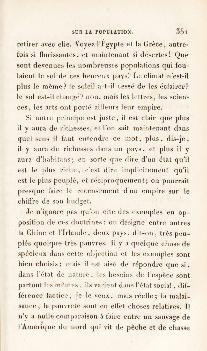 [ retirer avec elle. Voyez TE^ypte et la Grèce, autre- fois si florissantes, et maintenant si désertes! Que sont devenues les nomÎDreuses populations qui fou- laient le sol de ces heureux pays? Le climat n’est-il plus le même? le soleil a-t-ii cessé de les éclairer? le sol est-il chanoé? non, mais les lettres, les scien- ces, les arts ont porté ailleurs leur empire. Si notre principe est juste, il est clair que plus il y aura de richesses, et l’on sait maintenant dans quel sens il faut entendnî ce mot, plus, dis-je, il y aura de richesses dans un pays, et plus il y aura d’hahitans; en sorte que dire d’un état qu’il est le [)lus riciie, c’est dire implicitement qu’il est le plus peuplé, et réciproquement; on pourrait presque faire le recensement d’un empire sur le chiffre de son budget. Je n’ignore pas qu’on cite des exemples en op- position de ces doctrines: on désigne entre autres la Chine et l’Irlande, deux pays, dit-on, très peu- plés quoique très pauvres. 11 y a quelque chose de spécieux dans cette objection et les exetnples sont bien choisis; mais il est aisé de répondre que si, dans l’état de nature, les besoins de l’espèce sont partout les mêmes . ils varient dans l’état social , dif- férence factice, je le veux, mais réelle; la malai- sance, la pauvreté sont en elfet choses relatives. Il n’y a nulle comparaison à faire entre un sauvage de l’Amérique du nord qui vit de pèche et de chasse