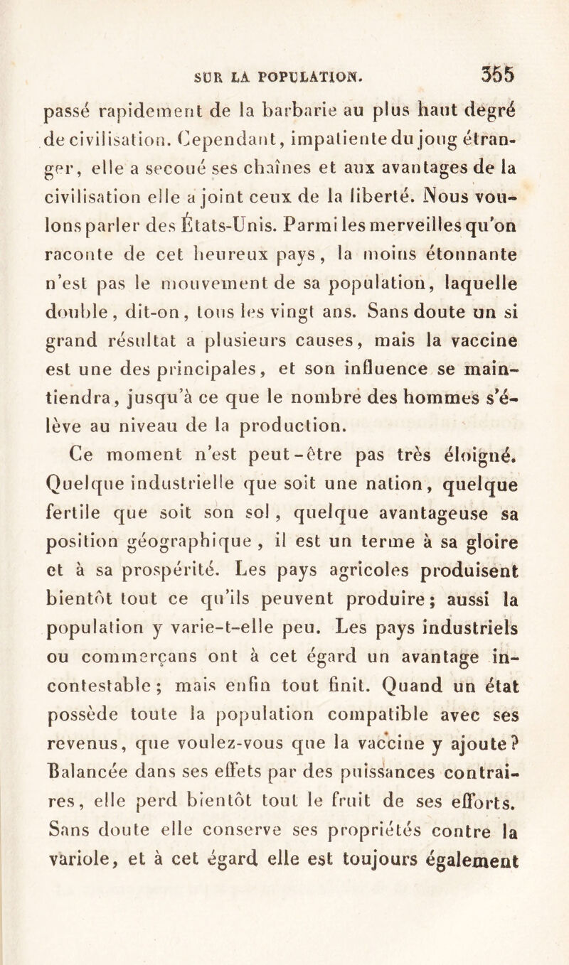 passe rapidement de la barbarie au plus haut degré de civilisation. Cependant, impatiente du joug étran- ger, elle a secoué ses chaînes et aux avantages de la civilisation elle a joint ceux de la liberté. Nous vou- lons parler des États-Unis. Parmi les merveilles qu’on raconte de cet heureux pays, la tnoins étonnante n’est pas le mouvement de sa population, laquelle double, dit-on, tous les vingt ans. Sans doute un si grand résultat a plusieurs causes, mais la vaccine est une des principales, et son influence se main- tiendra, jusqu’à ce que le nombre des hommes s^é- lève au niveau de la production. Ce moment n’est peut-être pas très éloigné. Quelque industrielle que soit une nation, quelque fertile que soit son sol, quelque avantageuse sa position géographique , il est un terme à sa gloire et à sa prospérité. Les pays agricoles produisent bientôt tout ce qu’ils peuvent produire; aussi la population y varie-t-elle peu. Les pays industriels ou commerçans ont à cet égard un avantage in- contestable; mais enfin tout finit. Quand un état possède toute la population compatible avec ses revenus, que voulez-vous que la vaccine y ajoute? Balancée dans ses effets par des puissances contrai- res, elle perd bientôt tout le fruit de ses efforts. Sans doute elle conserve ses propriétés contre la variole, et à cet égard elle est toujours également