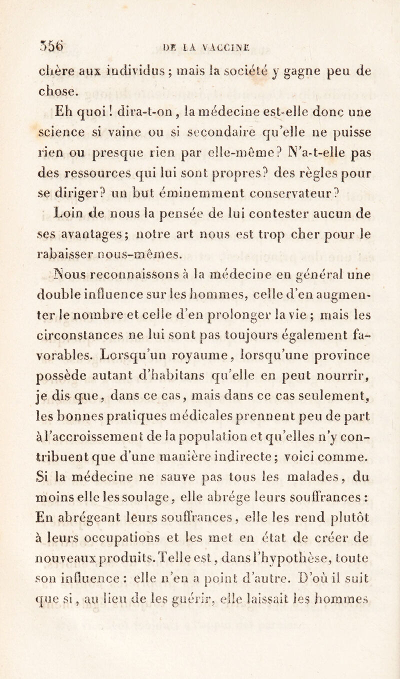 chère aux iüciividus ; mais la société y gagne peu de chose. Eh quoi î dira-t-on , la médecine est-elle donc une science si vaine ou si secondaire qu'elle ne puisse rien ou presque rien par elle-même? N'a-t-elle pas des ressources qui lui sont propres? des règles pour se diriger? un but éminemment conservateur? Loin de nous la pensée de lui contester aucun de ses avantages; notre art nous est trop cher pour le rabaisser nous-mêmes. Nous reconnaissons à la médecine en général une double influence sur les hommes, celle d’en augmen- ter le nombre et celle d’en prolonger la vie ; mais les circonstances ne lui sont pas toujours également fa- vorables. Lorsqu’un royaume, lorsqu’une province possède autant d’iiabitans qu’elle en peut nourrir, je dis que, dans ce cas, mais dans ce cas seulement, les bonnes pratiques médicales prennent peu de part àTaccroissement de la population et qu’elles n’y con- tribuent que d’une manière indirecte ; voici comme. Si la médecine ne sauve pas tous les malades, du moins elle les soulage, elle abrège leurs souffrances: En abrégeant leurs soulTrances, elle les rend plutôt à leurs occupations et les met en état de créer de nouveaux produits. Telle est, dans l’hypothèse, toute son influence : elle n’en a point d’autre. D’où il suit que si, au lieu de les guérir, elle laissait les hommes