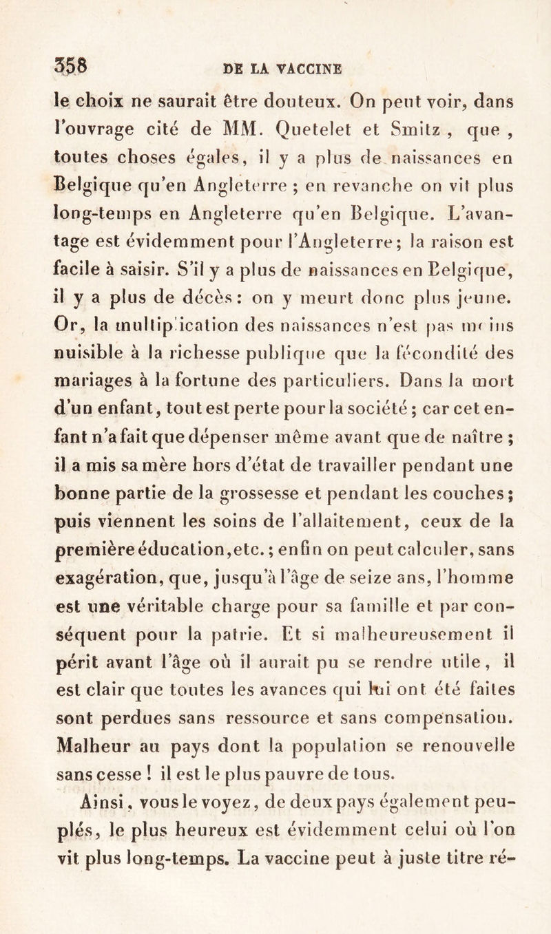 le ehoix ne saurait être douteux. On peut voir, dans Touvrage cité de MM. Qiietelet et Smitz , que , toutes choses égales, il y a plus de naissances en Belgique qu’en Angleterre ; en revanche on vit plus long-temps en Angleterre qu’en Belgique. L’avan- tage est évidemment pour l’Angleterre; la raison est facile à saisir. S’il y a plus de naissances en Belgique, il y a plus de décès: on y meurt donc plus jeune. Or, la multipÜcation des naissances n’est pas mr iiis nuisible à la richesse publique que la fécondité des mariages à la fortune des particuliers. Dans la mort d’un enfant, tout est perte pour la société ; car cet en- fant n’a fait que dépenser meme avant que de naître ; il a mis sa mère hors d’état de travailler pendant une bonne partie de la grossesse et pendant les couches ; puis viennent les soins de l’allaitement, ceux de la première éducation,etc. ; enfin on peut calculer, sans exagération, que, jusqu’à l’age de seize ans, l’homme est une véritable charge pour sa famille et par con- séquent pour la patrie. Et si malheureusement il périt avant l’âge où il aurait pu se rendre utile, il est clair cjue toutes les avances qui kii ont été faites sont perdues sans ressource et sans compensation. Malheur au pays dont la population se renouvelle sans cesse ! il est le plus pauvre de tous. Ainsi, vous le voyez, de deux pays également peu- plés, le plus heureux est évidemment celui où Ion vit plus long-temps. La vaccine peut à juste titre ré-