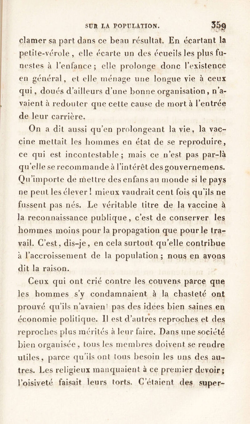 clamer sa part dans ce beau résultat. En écartant la petile-vérole , elle écarte un des écueils les plus fu- nestes à renfance; elle prolonge donc l’existence en général, et elle ménage une longue vie à ceux qui, doués d’ailleurs d’une bonne organisation, n’a- vaient à redouter que cette cause de mort à l’entrée de leur carrière. On a dît aussi qu’en prolongeant la vie, la vac- cine mettait les hommes en état de se reproduire, ce qui est incontestable; mais ce n’est pas par-là qu’elle se recommande à l’intérêt des gouvernemens. Qu’importe de rneltre desenfansau monde si le pays ne peut les élever ! mieux vaudrait cent fois qu’ils ne fu ssent pas nés. Le véritable titre de la vaccine à la reconnaissance publique, c’est de conserver les hommes moins pour la propagation que pour le tra- vail. C’est, dis-je, en cela surtout qu’elle contribue à l’accroissement de la population ; nous en avons dit la raison. Ceux qui ont crié contre les couvens parce que les hommes s’y condamnaient à la chasteté ont prouvé qu’ils n’avaien^ pas des idées bien saines en économie politique. Il est d’autres reproches et des reproches plus mérités à leur faire. Dans une société bien organisée, tous les membres doivent se rendre utiles, parce quÜs ont tous besoin les uns des au- tres. Les religieux manquaient à ce prender devoir; l’oisiveté faisait leurs torts. C’étaient des super-