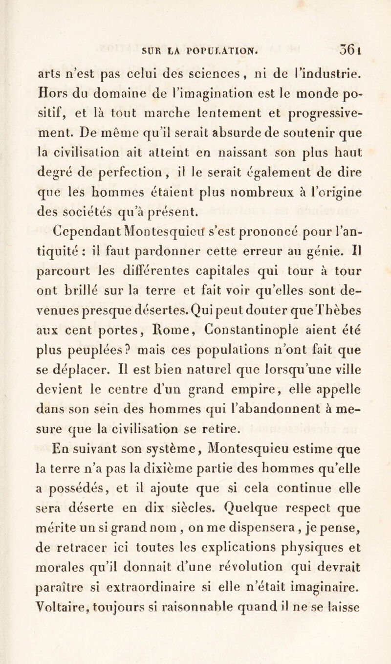 arts n’est pas celui des sciences, ni de l’industrie. Hors du domaine de l’imagination est le monde po- sitif, et là tout marche lentement et progressive- ment. De même qu’il serait absurde de soutenir que la civilisation ait atteint en naissant son plus haut degré de perfection, il le serait également de dire que les hommes étaient plus nombreux à l’origine des sociétés qu’à présent. Cependant Montesquieu s’est prononcé pour l’an- tiquité : il faut pardonner cette erreur au génie. Il parcourt les différentes capitales qui tour à tour ont brillé sur la terre et fait voir qu’elles sont de- venues presque désertes. Qui peut douter queThèbes aux cent portes, Rome, Constantinople aient été plus peuplées? mais ces populations n’ont fait que se déplacer. Il est bien naturel que lorsqu’une ville devient le centre d’un grand empire, elle appelle dans son sein des hommes qui l’abandonnent à me- sure que la civilisation se retire. En suivant son système, Montesquieu estime que la terre n’a pas la dixième partie des hommes qu’elle a possédés, et il ajoute que si cela continue elle sera déserte en dix siècles. Quelque respect que mérite un si grand nom , on me dispensera, je pense, de retracer ici toutes les explications physiques et morales qu’il donnait d’une révolution qui devrait paraître si extraordinaire si elle n’était imaginaire. Voltaire, toujours si raisonnable quand il ne se laisse