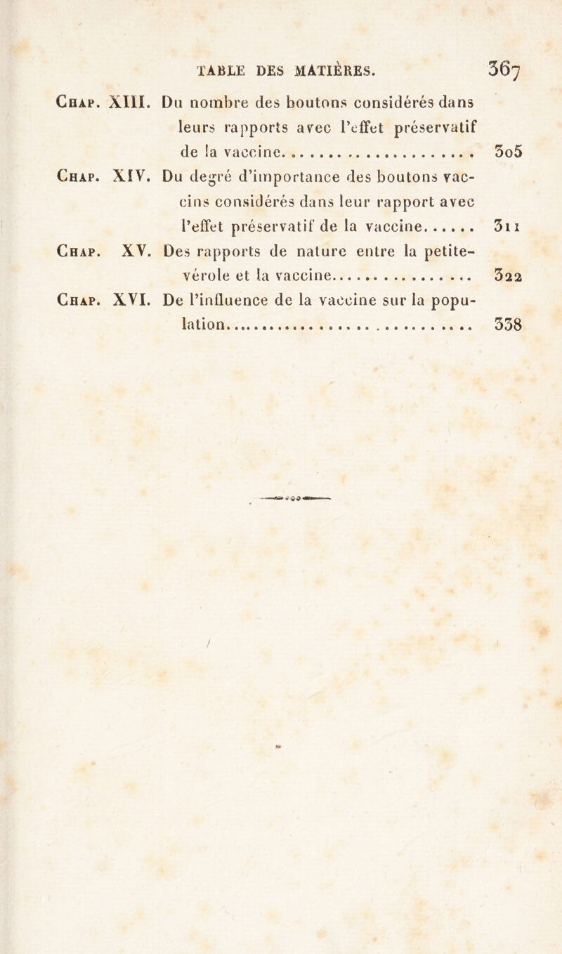 Chap. XIII. Du nombre des boutons considérés dans leurs rapports av^ec l’effet préservatif de !a vaccine 3o5 Chap. XIV. Du de^ré d’importance des boutons vac- cins considérés dans leur rapport avec l’effet préservatif de la vaccine 5ii Chap. XV. Des rapports de nature entre la petite- vérole et la vaccine 322 Chap. XVI. De l’influence de la vaccine sur la popu- lation 338