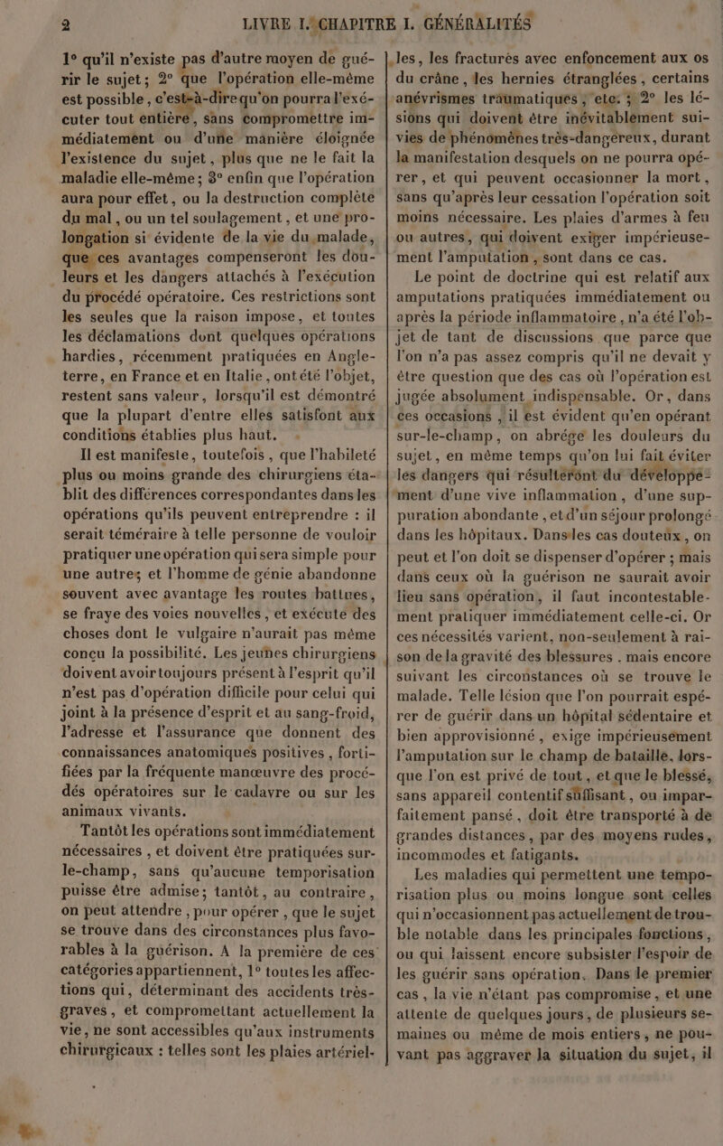 1° qu’il n’existe pas d’autre moyen de gué- rir le sujet; 2° que l'opération elle-même est possible, he qu'on pourra l’exé- cuter tout entière, sans compromettre im- médiatement ou d’uñe manière éloignée l'existence du sujet, plus que ne le fait la maladie elle-même ; 8° enfin que l'opération aura pour effet, ou la destruction complète du mal , ou un tel soulagement , et une pro- longation si évidente de la vie du,malade, que ces avantages compenseront Îles dou- leurs et les dangers attachés à l’exécution du procédé opératoire. Ces restrictions sont les seules que la raison impose, et toutes les déclamations dont quelques opérations hardies, récemment pratiquées en Angle- terre, en France et en Italie , ontété l’objet, restent sans valeur, lorsqu'il est démontré conditions établies plus haut. Il est manifeste, toutefois , que l’habileté blit des différences correspondantes dansles opérations qu’ils peuvent entreprendre : il serait téméraire à telle personne de vouloir pratiquer une opération qui sera simple pour une autres et l’homme de génie abandonne souvent avec avantage les routes batines, se fraye des voies nouvelles , et exécute des choses dont le vulgaire n'aurait pas même doivent avoirtoujours présent à l’esprit qu’il n’est pas d'opération difficile pour celui qui joint à la présence d’esprit et au sang-froid, l'adresse et l'assurance que donnent des connaissances anatomiques positives , forti- fiées par la fréquente manœuvre des procé- dés opératoires sur le cadavre ou sur les animaux vivants. | Tantôt les opérations sont immédiatement nécessaires , et doivent être pratiquées sur- le-champ, sans qu'aucune temporisation puisse être admise; tantôt, au contraire, on peut attendre , pour opérer , que le sujet se trouve dans des circonstances plus favo- catégories appartiennent, 1° toutes les affec- tions qui, déterminant des accidents très- vie, ne sont accessibles qu'aux instruments chirurgicaux : telles sont les plaies artériel- .les, les fracturés avec enfoncement aux os du crâne , les hernies étranglées , certains anévrismes traumatiques , ete ; 2° les lé- sions qui doivent être inévitablement sui- vies de phénomènes très-dangereux, durant la manifestation desquels on ne pourra opé- rer, et qui peuvent occasionner la mort, sans qu'après leur cessation l'opération soit moins nécessaire. Les plaies d'armes à feu ou autres, qui doivent exiger impérieuse- ment l’amputation , sont dans ce cas. Le point de doctrine qui est relatif aux amputations pratiquées immédiatement ou après la période inflammatoire , n’a été l’oh- jet de tant de discussions que parce que l'on n’a pas assez compris qu'il ne devait y être question que des cas où l'opération est jugée absolument indispensable. Or, dans ces occasions , il est évident qu’en opérant sur-le-champ, on abrége les douleurs du sujet, en même temps qu'on lui fait éviter les dangers qui résultérént du dévéloppé- ment d’une vive inflammation, d’une sup- puration abondante , etd’un séjour prolongé - dans les hôpitaux. Danses cas douteux, on peut et l’on doit se dispenser d'opérer ; mais dans ceux où la guérison ne saurait avoir lieu sans opération, il faut incontestable- ment pratiquer immédiatement celle-ci. Or ces nécessités varient, non-seulement à rai- son de la gravité des blessures . mais encore suivant les circonstances où se trouve Île malade. Telle lésion que l’on pourrait espé- rer de guérir dans un hôpital sédentaire et bien approvisionné , exige impérieusément lamputation sur le champ de bataille, dors- que l’on est privé de tout , et que le blessé, sans appareil contentif sûüffisant , ou impar- faitement pansé, doit être transporté à de grandes distances, par des moyens rudes, incommodes et fatigants. Les maladies qui permettent une tempo- risation plus ou moins longue sont celles qui n’occasionnent pas actuellement de trou- ble notable dans les principales fomcuons , ou qui laissent encore subsister l'espoir de les guérir sans opération. Dans le premier cas , la vie n'étant pas compromise , et une attente de quelques jours, de plusieurs se- maines où même de mois entiers, ne pou- vant pas aggraver Ja situation du sujet, il