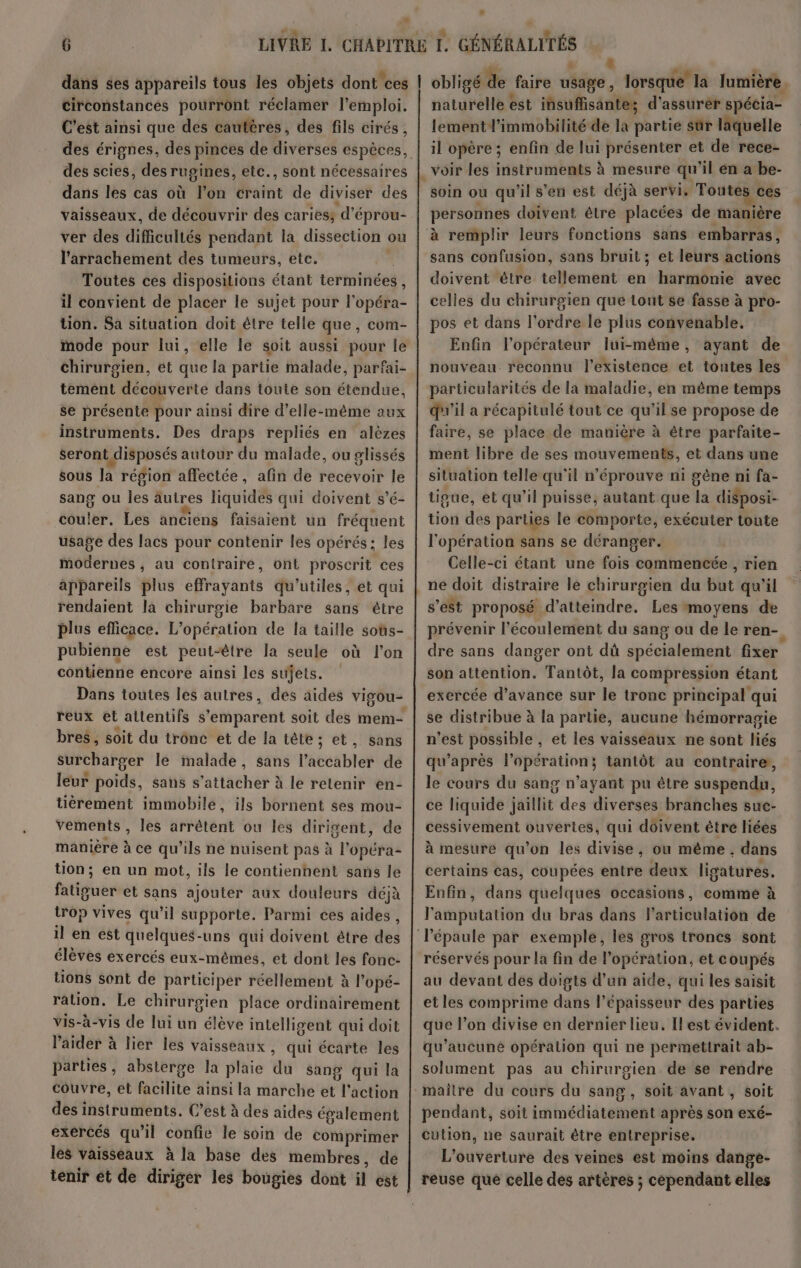 * : h Li circonstances pourront réclamer l'emploi. C’est ainsi que des cautères, des fils cirés, des scies, des rugines, etc., sont nécessaires dans les cas où l’on craint de diviser des vaisseaux, de découvrir des caries; d’éprou- ver des difcUILés pendant la dissection où l’arrachement des tumeurs, etc. Toutes ces dispositions étant terminées , il convient de placer le sujet pour l'opéha tion. Sa situation doit être telle que, com- mode pour lui, elle le soit aussi pour le chirurgien, ét que la partie malade, parfai- tement décaivdne dans toute son étendue. se présente pour ainsi dire d'elle-même aux instruments. Des draps repliés en alèzes seront disposés autour du malade, ou plissés sous la région affectée, afin de recevoir le sang ou les autres liquides qui doivent s’é- couler. Les anciens faisaient un fréquent usage des lacs pour contenir les opérés: les modernes , au contraire, ont proscrit ces appareils plus effrayants qu’utiles, et qui rendaient la chirurgie barbare sans étre plus efficace. L'opération de la taille soûs- pubienne est peut-être la seule où l'on contienne encore ainsi les sujets. Dans toutes les autres, bres, soit du tronc et de la tête; et, sans surcharger le malade, sans l'atéablet de leur poids, sans s'attacher à le retenir en- tiérement immobile, ils bornent ses mou- vements , les arrêtent ou les dirigent, de manière à ce qu’ils ne nuisent pas à l'opéra- tion; en un mot, ils le contienhent sans le fatféuer et sans ajouter aux douleurs déjà trop vives qu’il supporte. Parmi ces aides, il en est quelques-uns qui doivent être des élèves exercés eux-mêmes, et dont les fonc- tions sont de participer réellement à l’ opé- ration. Le chirurgien place ordinairement vis-à-vis de lui un élève intelligent qui doit l'aider à lier les vaisseaux , qui écarte les parties, absterge la plaie du sang qui la couvre, et facilite ainsi la marche et Tr action des instruments. C’est à des aides également exercés qu’il confie le soin de comprimer les vaisseaux à la base des membres, de tenir et de diriger les bougies dont il st nituréHé est insuffisante; d'assurèr spécia- lement l’immobilité de la partie sûr laquelle il opère ; enfin de lui présenter et de rece- voir les instruments à mesure qu'il én a be- soin ou qu'il s’en est déjà servi. Toutes ces personnes doivent être placées de manière à remplir leurs fonctions sans embarras, sans confusion, sans bruit; et leurs actions doivent être tellement en harmonie avec celles du chirurgien que tout se fasse à pro- pos et dans l'ordre le plus convenable. Enfin l'opérateur lui-même, ayant de nouveau. reconnu l'existence et toutes les particularités de la maladie, en même temps qu'il a récapitulé tout ce qu’il se propose de faire, se place de manière à être parfaite- ment libre de ses mouvements, et dans une situation telle qu'il n'éprouve n1 gène ni fa- tigue, et qu’il puisse, autant que la disposi- tion des parties le comporte, exécuter toute l'opération sans se déranger. Celle-ci étant une fois commencée , rien ne doit distraire le chirurgien du but qu'il s’est proposé d'atteindre. Les moyens de prévenir l'écoulement du sang ou de le ren-. dre sans danger ont dû spécialement fixer son attention. Tantôt, la compression étant exercée d'avance sur le tronc principal qui se distribue à la partie, aucune hémorragie n’est possible , et les vaisseaux ne sont liés qu'après l'opération; tantôt au contraire, le cours du sang n’ayant pu être suspendu, ce liquide jaillit des diverses branches suc- cessivement ouvertes, qui doivent être liées à mesure qu’on les divise, ou même, dans certains cas, coupées entre deux ligatures. Enfin, dans quelques occasions, comme à l'amputation du bras dans l'articulation de réservés pour la fin de l'opération, et coupés au devant des doigts d’un aide, qui les saisit et les comprime dans l'épaisseur des parties que l’on divise en dernier lieu. Ilest évident. qu'aucune opération qui ne permettrait ab- solument pas au chirurgien de se rendre , Soit avant , soit pendant, soit immédiatement après son exé- cution, ne saurait être entreprise. L'ouverture des veines est moins dange- reuse que celle dés artères ; cependant elles