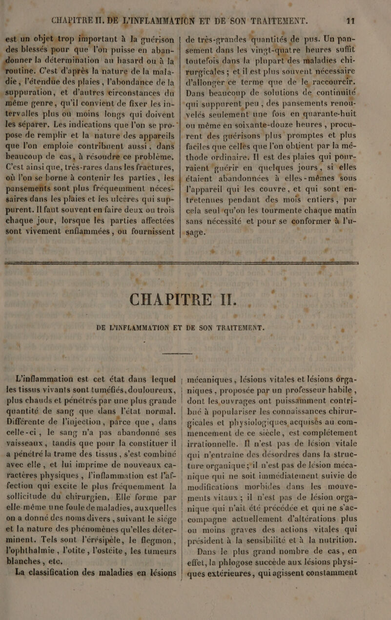 est un objet trop important à la suérison des blessés pour que lon puisse en aban- | la détermihation au hasard ou à utine. C’est d'après la nature de la mala- die , l’étendüe des plaies , l'abondance de la »suppuration, et d’autres circonstances du même genre, qu’il convient de fixer les in- tervalles plus où moins longs qui doivent pose de remplir et la nature des appareils que l’on emploie contribuent aussi, dans beaucoup de cas, à résoudre ce problème, C’est ainsi que, très-rares dans les fractures, pansemeñts sont plus fréquemment néces- saires dans les plaies et les ulcères qui sup- purent. Il faut souvent en faire deux où trois chaque jour, lorsque les parties affectées 11 de très-grandes * quantités | de pus. Un pan- sement dans les vingt- “qu tré heures suffit toutefois dans la blèparies maladies chi- rurgicales ; etilest plus souvent nécessaire PaAMohgEr ce terme que de le, raccoureir. Dans béattoup de solutions de continuité velés seulement une fois en quarante-huit ou même en soixante-douze heures , procu- rent des gtérisons plus promptes et plus faciles que celles que l’on obtient par la mé- thode ordinaire. Il est des plaies qui pour- raient guérir en quelques jours, si elles étaient abandonnées à elles-mêmes sous l'appareil qui les couvre, ét qui sont en- retenues pendant des mois entiers, par cela seultqu’on les tourmente chaque matin sans nécessité et pour se conformer à l’u- + L'inflammation est cet état dans lequel les tissus vivants sont tuméfiés, douloureux, quantité de sang que dans l’état normal. celle-ci, le sang n’a pas abandonné ses Vaisseaux , avec elle, ractères physiques , l’inflammation est l’af- elle-même une foule de maladies, auxquelles on a donné des noms divers , suivant le siége et la nature des phédihèis qu'elles ice minent, Tels sont l’érésipèle, le flegmon, l'ophthalmie , l’otite , l’ostéite, les tumeurs blanches , etc. La classification des maladies en lésions mécaniques , lésions vitales et lésions 6rga- niques , proposée par un professeur habile, dont les,ovuvrages ont puissamment contri- bué à SEUL pe les connaissances chirur- gicales et physiolo ogiques acquisès au com- mencement de ce siècle, est complétement irrationnelle. fl n’est pas de lésion vitale qui n’entraine des désordres dans la struc- ture organique ;il n’est pas de lésion méca- nique qui ne soit immédiatement suivie de modifications morbides dans les mouve- ments vitaux ; il n'est pas de lésion orga- nique qui n'ait été précédée et qui ne s'ac- compagne actuellement d’altérations plus ou moins graves des actions vitales qui président à la sensibilité et à la nutrition. Dans le plus grand nombre de cas, en effet, la phlogose succède aux lésions physi- ques extérieures, qui agissent constamment
