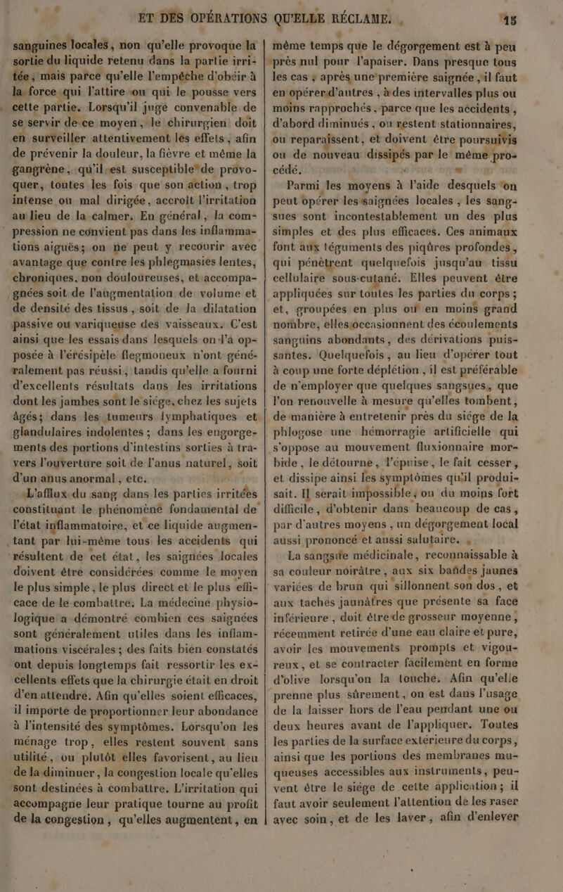 sorlie du liquide retenu dans la partie irri: tée, mais parce qu’elle l'empêche d’obéir à la force qui l'attire ou qui le pousse vers cette partie. Lorsqu'il jugé convenable de se servir de ce moyen, le chirurgien doit en surveiller attentivement les els ;, afin de prévenir la douleur, la fièvre et même la gangrène, qu'il:est susceptible*de provo- quer, toutes les fois que son action , trop intense où mal dirigée, accroît l'irritation au lieu de la calmer, En général, la com- pression ne convient pas dans les inflamma- tions aiguës; on ne peut y recourir avec avantage que contre les phlegmasies lentes, chroniques, non douloureuses, et accompa- gnées soit de l’angmentation de volume et de densité des tissus , soit de la dilatation passive ou variqueuse des vaisseaux. C’est ainsi que les essais dans lesquels on4’a op- posée à l’érésipèle fleomoneux n'ont géné- ralement pas réussi, asus qu’elle à fotir ni d'excellents résultats dans les irritations dont les jambes sont le siége,chez les sujets âgés; dans les tumeurs lymphatiques et glandulaires indolentes ; dans les engorge- ments des portions d’° intestins sorties à tra- vers l'ouverture soil de l'anus naturel, Soit d’un anus anormal , etc. L'afflux.du sang dans les parties irritées l’état inflammatoire, et ce liquide augmen- tant par lui-même tous les accidents qui ‘résultent de cet état, les saignées locales doivent étre botsdétées comme le moyen le plus simple , le plus direct et le plus efi- cace de le combattre, La médecine physio- logique a démontré comhien ces saignées sont généralement utiles dans les inflam- mations viscérales ; des faits bien constatés ont depuis longtemps fait ressortir les ex- cellents effets que la chirurgie était en droit d'en atiendré. Afin qu’elles soient efficaces, il importe de proportionner leur abondance à l'intensité des symptômes. Lorsqu'on les ménage trop, elles restent souvent sans utilité, ou plutôt elles favorisent, au lieu _de la diminuer , la congestion locale qu'elles sont destinées à combattre, L’'irritation qui accompagne leur pratique tourne au profit de la congestion , qu’elles augmentent , en 45 même temps que le désorgement est à peu les cas ; après une’première saignée il faut en opérerd'antres , à des ittervallés plus ou moins rapprochés , parce que les accidents , d’abord diminués , ou restent stationnaires, ou reparaissent, et doivent être poursuivis ou de nouvéau dissipés par le même pro: cédé. Û “ Parmi les moyens à l’aide desquels ‘on peut opérer lessaignées locales ; les sang- sues sont incontéstableitdnt un des plus simples et des plus efficaces. Ces animaux font aux téguments des piqüres profondes, qui pénètrent quelquefois jusqu’au tissu cellulaire sous-cutané. Elles peuvent être appliquées sur toutes les parties du COrps ; et, groupées en plus où en moins grand nombre, elesioccasionnent des écoulements sanguins abondants, des dérivations puis= santes. Quelquefoi s, au lieu d'opérer tout à coup une forte déplétion , il est préférable de n'employer que quelques sangsues, que de manière à entretenir près du siége de M phlog ose une hémorragie artificielle qui s'oppose au mouvement fluxionnaire mor- bide , le détourne, l’épuise, le fait cesser, et diesipe ainsi les symptômes qu'il produi- sait. Il serait impossible ; ou du moins fort difficile, d'obtenir dans beaucoup de cas, par d'autres moyens , un dégorgement loûtl aussi prononcé et aussi salutaire. , La sangsife médicinale, reconnaissable à sa edeteith noirâtre , aux six bañdes jaunes varices de brun qui ‘sillonnent son dos , et aux tachés jaunâfres que présente sa facé inférieure , doit êtrede grosseur moyenne, récemment retirée d’une eau claire et pure, avoir les mouvements prompis et vigou- reux, et se contracter facilement en forme d'olive lorsqu'on la touche. Afin qu'elle prenne plus sûrement, on est dans l’usage de la laisser hors de l’eau pendant une ou deux heures avant de l'appliquer. Toutes les parties de la surface extérieure du corps, ainsi que les portions des membranes mu- queuses accessibles aux instruments, peu- vent étre le siége de cette application; il faut avoir seulement l'attention de les raser avec soin, et de les laver, afin d'enlever