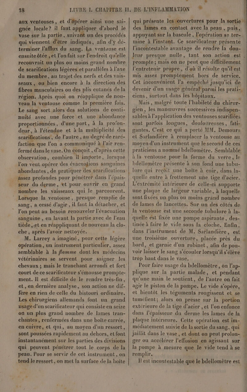 aux ventouses, et d'ôpérer ainsi une sai- gnée locale? il faut appliquer d’abord le vase sur la partie, suivant un des procédés qui viennent d’être indiqués, afin d'y dé- terminer J'afflux du sang. La ventouse est ensuite ôtée , et l’on fait sur l'endroit qu’elle recouvrait un plus ou moins grand nombre de scarifications légères et parallèles à l'axe du membre, au trajet des nerfs et des vais- seaux, ou bien encore à la direction des fibres D blaires ou des plis cutanés de la région. Après quoi on réapplique de nou- veau la ventouse comme la première fois. Le sang sort alors des solutions de conti- nuité avec une force et une abondance proportionnées, d’une part, à la pro'on- deur, à l'étendue et à la multiplicité des scarifications , de l’autre , au degré de raré- faction que l’on a communiqué à l'air ren- fermé dans le vase. On concoit , d’après cette observation, combien il importe, lorsque l'on veut opérer des évacuations sanguines abondantes , de pratiquer des scarifications assez Haute pour pénétrer dans l’épais- seur du derme, *t pour ouvrir en grand nombre les vaisseaux qui le parcourent. Lorsque la ventouse, presque remplie de sang, a cessé d'agir , il faut la détacher, et l’on peut au besoin reutteler l'évacuation sanguine , en lavant la partie avec de l’eau tiède ,.et en réappliquant de nouveau la clo- che , après l'avoir nettoyée. | M. Larrey a imaginé, pour cette légère opération, un instrument particulier, assez semblable à la flamme dont les médecins vétérinaires se servent pour saigner les chevaux ; mais le tranchant arrondi et fort court de ce scarificateur s’'émousse prompte- ment. Il est difficile de le rendre très-fin, et, en dernière analyse, son action ne dif- fère en rien de celle du bistouri ordinaire. Les chirurgiens allemands font un grand usage d’un scarificateur qui consisle en seize où un plus grand nombre de lames tran- chantes , renfermées dans une boîte carrée, en cuivre, et qui, au moyen d’un ressort, sont poussées rapidement au dehors, et font instantanément sur les parties des divisions qui peuvent pénétrer tout le corps de la peau. Pour se servir de cet instrument , on tend le ressort, on met la surface de la hoîte DE L'INFLAMMATION des lames en contact avec la peau , puis, mine à l'instant. Ce scarificateur présente l'incontestable avantage de rendre la dou- prompte ; mais on ne peut que difficilement l’entretenir propre, d'où il résulte qu’il est mis assez promplement hors de service. Cet inconvénient l’a empêché jusqu'ici de ciens, surtout dans les hôpitaux. Mais, malgré toute l’habileté du chirur- gien, les manœuvres successives indispen- Si à l'application des ventouses scarifiées sont parfois longues, douloureuses, fati- gantes. C'est ce qui a porlé MM. Demours el Sarlandière à remplacer la ventouse au moyen d’un instrument que le second de ces praticiens a nommé bdellomètre. Semblable à la ventouse pour la forme du verre, le bdellomètre présente à son fond une tubu- lure qui recoit une boîte à cuir, dans la- L'extrémité intérieure de celle-ci supporte une plaque de largeur variable, à laquelle sont fixées un plus ou moins grand nombre de lames de lancettes, Sur un des côtés de queue ést fixée une pompe aspirante, des- ünée à faire le vide sous la cloche. Enfin. dans l’instrument de M. Sarlandière, est une troisième ouverture, placée près du bord, et garnie d'un robinet, afin de pou- voir laisser le sang s’écouler lorsqu'il s'élève trop haut dans le vase, Pour faire usage du bdellomètre, on l’ap- plique sur la partie malade, et pendant qu’une main le soutient, de l’autre on fait agir le piston de la pompe. Le vide s'opère, et bientôt les téguments rougissent et se tuméfient; alors on presse sur la portion extérieure de la tige d'acier , et l’on enfonce dans l’épaisseur du derme les lames de la médiatement suivie de la sortie du sang, qui jaillit dans le vase , et dont on peut ro lui ger ou accélérer lets en agissant sur la pompe à mesure que le vide tend à se remplir. Il est incontestable que le bdellomètre est