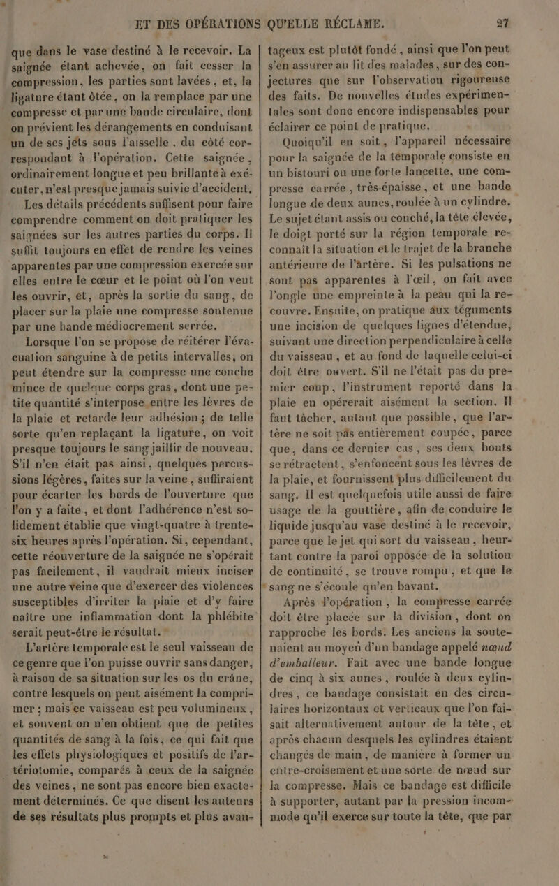 que dans le vase destiné à le recevoir. La saignée étant achevée, on fait cesser la compression, les parties sont lavées , et, la ligature étant ôtée, on la remplace par une compresse et par une bande circulaire, dont on prévient les dérangements en conduisant un de ses jéts sous l’aisselle . du côté cor- respondant à l'opération, Cette saignée, ordinairement longue et peu brillante à exé- cuter, n’est presque jamais suivie d'accident. comprendre comment on doit pratiquer les saisnées sur les autres parties du corps. Il suflit toujours en effet de rendre les veines apparentes par une compression exercée sur elles entre le cœur et le point où l’on veut les ouvrir, et, après la sortie du sang, de placer sur la plaie une compresse soutenue par une bande médiocrement serrée. Lorsque l’on se propose de réitérer léva- cualion sanguine à de petits intervalles, on peut étendre sur la compresse une couche mince de quelque corps gras , dont une pe- tite quantité s’interpose entre les lèvres de la plaie et retardé leur adhésion; de telle sorte qu’en replacant la ligature, on voit presque toujours le sang jaillir de nouveau. S'il n’en était pas ainsi, quelques percus- sions légères , faites sur la veine, suffiraient pour écarter les bords de l'ouverture que ‘ l'on y a faite, et dont l’adhérence n’est so- lidement établie que vingt-quatre à trente- six heures après l'opération. Si, cependant, cette réouverture de la saignée ne s'opérait pas facilement, il vaudrait mieux inciser une autre veine que d'exercer des violences susceptibles d'irriter la plaie et d’y faire serait peut-être le résultat. ” L’artère temporale est le seul vaisseau de ce genre que lon puisse ouvrir sans danger, à raison de sa situation sur les os du crâne, contre lesquels on peut aisément la compri- mer ; mais ce vaisseau est peu volumineux, et RARE on n’en obtient que de Hubs quantités de sang à la fois, ce qui fait que les effets physiologiques et positifs de lar- _tériotomie, comparés à ceux de la saignée des veines , ne sont pas encore bien exacte- ment déterminés. Ce que disent les auteurs de ses résultats plus prompts et plus avan- tageux est plutôt fondé , ainsi que l’on peut s’en assurer au lit des malades, sur des con- jectures que sur l'observation rigoureuse des faits. De nouvelles études expérimen- tales sont done encore indispensables pour éclairer ce point de pratique. Quoiqu'il en soit, l'appareil nécessaire pour la saignée de la témporale consiste en un bistouri ou une forte lancette, une com- presse carrée , très- épaisse, et une bande longue de pus aunes, roulée à un cylindre, Le sujet étant assis ou couché, la tête élevée, le doigt porté sur la région temporale re- connaît la situation et le trajet de la branche antérieure de l’ârtère. Si les pulsations ne sont pas apparentes à l'œil, on fait avec l'ongle une empreinte à la peau qui la re- couvre. Ensuite, on pratique äux téguments une incision de quelques lignes d’ étendue! suivant une direction perpendiculaire à celle du vaisseau , et au fond de laquelle celui-ci doit être ouvert. S'il ne l'était pas du pre- mier coup, l'instrument reporté dans la plaie en opérerait aisément la section. II faut tâcher, autant que possible, que lar- tère ne soit pâs entièrement coupée, parce que, dans ce dernier cas, ses deux bouts se rétractent, s’enfoncent sous les lèvres de la plaie, et fournissent plus difficilement du sang. Il est quelquefois utile aussi de faire usage de la gouttière, afin de conduire le liquide jusqu’au vase destiné à le recevoir, parce que le jet qui sort du vaisseau , heur- de continuité, se trouve rompu, et que le Après d'opération , la compresse carrée doit être placée sur la division, dont on rapproche les bords. Les anciens la soute- naient au moyen d’un bandage appelé nœud d’emballeur. Fait avec une bande longue de cinq à six aunes, roulée à deux cylin- dres, ce bandage consistait en des circu- laires horizontaux et verticaux que l’on fai- sait alternativement autour de la tête, et après chacun desquels les cylindres étaient changés de main, de manière à former un entre-croisement et une sorte de nœud sur la compresse. Mais ce bandage est difficile à supporter, autant par la pression incom- mode qu’il exerce sur toute la tête, que par |