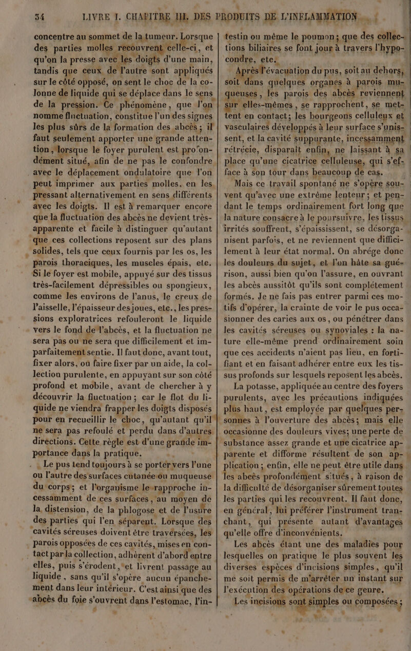 54 concentre au sommet de Igkumenr. orsque des parties molles recouvren celle-ci, et qu’on la presse avec les doigts d’une main, tandis que ceux de l'autre sont appliqués sur le côté opposé, on sent le choc de la co- lonne de liquide ui se déplace dans le sens de la pression.” € phénomène , que r on nomme fluctuation, constitue l’un des signes les plus sûrs de la formation des abcès ; il faut seulement apporter une grande atten- tion » lorsque le foyer TER est pro'on- dément situé, afin de ne pas le confondre _ayec le déplacement ondulatoire que l'on peut imprimer aux parties molles, en les pressant alternativement en sens différents avec les doigts. Il est à remarquer encore que la fluctuation des abcès ne devient très- apparente et facile à distinguer qu’autant Que ces collections reposent sur des plans . solides, tels que ceux fournis par les os, les parois thoraciques, les muscles épais, ele. Si le foyer est mobile, appuyé sur des tissus très-facilement dépressibles ou spongieux, comme les environs de l’anus, le creux de laisselle, l'épaisseur des joues, etc. , les pres- sions exploratrices refouleront le liquide vers le fond de l’abcès, et la fluctuation ne sera pas ou ne sera que difficilement et im- parfaitement sentie. Il faut donc, avant tout, fixer alors, où faire fixer par un de la nt lection purulente, en appuyant sur son côté profond et mobile, avant de chercher à y découvrir Ja fluctuation ; car le flot du li- quide ne viendra frapper les doigts disposés ne sera pas refoulé et perdu dans d’autres. directions. Cette règle est d’une grande im- portance dans la pratique. . Le pus tend toujours à se porter: vers l’une ou l autre des surfaces cutanéeou muqueuse du: corps; et l'organisme lrapProne.i in- cessamment de a.A surfaces , au moyen de la, distension, de la phlogose et de l'usure des parties qui l'en séparent. Lorsque des cavités séreuses doivent être travérsées, les parois opposées de ces cavités, mises en con- tact par la collection, ad De pen d’ abord'entre elles, puis s étodent et livrent passage au liquide , sans qu il s'opère aucun EC ment dans leur intérieur. C’est ainsi que des $ r “ rèslévacuation du pus, soit au dehors, | soit dans quelques organes à parois mu- jeuses ; les parois des abcès reviennent sur elles-mêmes , se rapprochent, se met- tent en contact; les bourgeons celles et vasculaires développés à à leur surface s’unis- sent, et la cavité suppurante, incessamment rétrécie, disparait enfin, ne Jaissant à sa place qu’ une cicatrice celluleuse, qui s’ef- face à son tour dans beaucoup de cas. k vent qu'avec une extrême lenteur ; et pen- dant le temps ordinairement fort long que la nature consacre à le poursuivre, les tissus nisent parfois, et ne reviennent que At- lement à leur état normal. On abrége donc les douleurs du sujet, et l’on hâte sa gué- rison, aussi bien qu'on l’assure, en ouvrant les abcès aussitôt qu’ils sont complétement 1 +| | - | | tifs d'opérer, la crainte de voir le pus occa- sionner des caries aux os, ou pénétrer dans les cavités séreuses ou synoviales : la na- ture elle-même prend ordinairement soin que ces accidents n’aient pas lieu, en forti- fiant et en faisant adhérer entre eux les tis- sus profonds sur lesquels reposent les abcès. La potasse, appliquée au centre des foyers purulents, avec les précautions indiquées plus haut, est employée par quel ques per: sonnes à Pocrlure des abcès; mais elle occasionne des douleurs vives; une perte de substance assez grande et une cicatrice ap- plication ; enfin, elle ne peut. être utile dans la difficulté de désorganiser sûrement toutes les parties qui les recouvrent, Il faut done, en général, lui préférer l'instrument tran- CRU qui présente autant d'avantages qu Qué offre d’inconvénients. Les abcès étant une des maladies pour lesquelles on pratique le plus souvent les diverses espèces d’inci ‘isions simples , qu il me soit permis de m arrêter un instant sur l'exécution des opérations dece genre. Les |incisions ue ou composées ; ; 2€