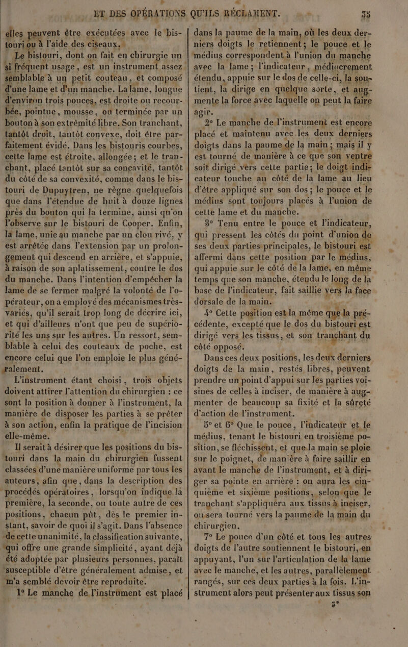 > æ elles euvent être exécutées avec le bis- touri ou à l'aide des ciseaux. É e bistouri, dont on fait en chirurgie un TES EELT, d' environ trois pouces, est 7 ou étend bée, pointue, mousse, où lerminée par un bouton à son extrémité libre. Son tranchant, tantôt droit, lantôt convexe, doit être par- faitement évidé. Dans les bistouris courbes, celte lame est étroite, allongée ; et le tran- chant, placé lantôt sur sa ii tantôt du côté de sa convexité, comme dans le bis- touri de Dupuytren, ne règne quelquefois que dans l'étendue de a à à douze lignes près du bouton qui la termine, ainsi qu ‘on lobserve sur le bistouri de Cooper. Enfin, la lame, unie au manche par un clou rivé, y est arrêtée dans l'extension par un prolon- gement qui descend en arrière, et s'appuie, à raison de son aplatissement, AR le dos du manche. Dans l'intention d'empécher la lame de se fermer malgré la volonté. de l’o- pérateur, on a employé Éc mécanismes très- variés, qu’il serait trop long de décrire ici, et qui d ailleurs n’ont que peu de supério- rilé les uns sur les autres. Ün ressort, sem- blable à celui des couteaux de its est encore celui que l’on emploie le plus géné- —alement. L'instroment étant choisi, trois objets doivent attirer l’attention du chirurgien : ce sont la position à donner à l'instrument, la manière de disposer les parties à se préler à son action, enfin la pratique de l'incision elle-même. Il serait à désirer que les positions du bis- Ro dans la main du chirurgien fussent classées d’une manière AAA par tous les auteurs, afin que, dans la description des lorsqu'on indique la première, la seconde, ou toute autre de ces positions, chacun püt, dès le premier in- slant, savoir de quoiils agit. Dans l'absence de cetleunanimité, la ne suivante, été adoptée par plusieurs personnes, paraît ‘susceptible d’être généralement admise, et dans la paume de la main, où les deux der- niers doigts le ‘retiennent ; le pouce.et le médius correspondent à fun du manche avec la lame; l'indicateur, médiucrement étendu, appuie sur le dos 16h celle-ci, la sou lient, la dirige en que que sorte, et aug- mente la Are avec laquelle on peut la faire agir. 2e Le manche de. l'instrument est encore placé et maintenu avec.les deux derniers doigts dans la paume, de | la main ; mais il Y est tourné de manière à ce que son ventre soit dirigé vers celte partie; le doigt à andi- cateur touche au côté de la lame re lieu médius sont toujours placés à l’union de cette lame et du manche. 3° Tenu entre le pouce et l'indicateur, qui pressent les côtés du point d'union c de ses deux parties: principales, le bistouri est affermi dans cette position par le | nédius, qui appuie sur le côté de la lame, en même temps que son manche, étendu le long de la base de l'indicateur, fait saillie vers T face dorsale de la main. 4° Cette position estla même que la pré- cédente, excepté que le dos du bistourti est dirigé vers les tissus, et son tranchant du côlé opposé. 4 Dans ces deux positions, les deux derniers doigts de la main, restés libres, peuvent prendre un point d'appui sur les parties voi- sines de celles à inciser, de manière à aug- menter de beaucoup sa fixité et la sûreté d'action de l'instrument. 5° et 6° Que le pouce, l'indicateur et le médius, tenant le bistouri en troisième po- sition, se fléchissent, et ques la main se ploie sur 1 poisnet, de manière à faire saillir en avant le manche de l'instrument, et à diri- ger sa pointe en arrière : On aura les cin- quième et sixième positions. seloneque le tranchant s’'appliquéra aux tissus à ingiser, ou.sera tourné vers la paume de la main du chirurgien \ 7° Lé pouce d'in côté et tous les autres doigts de l’autre soutiennent le bistouri,.en appuyant, l’un sûr l'articulation de la lame avec le manche, et les autres, parallèlement rangés, sur ces deux parties à la fois. L’in- strument alors peut présenter aux tissus son # re