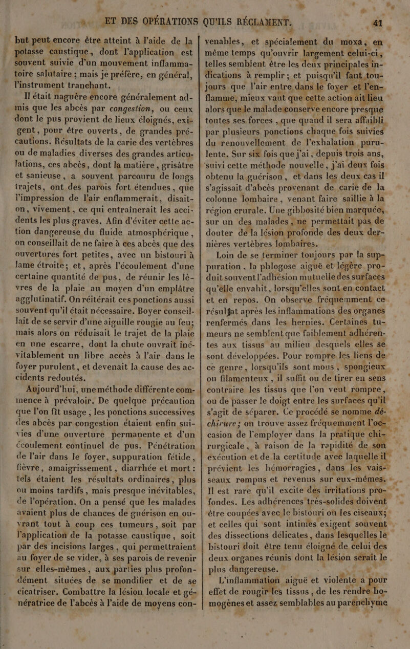 but peut encore ètre atteint à l'aide de la pure caustique , dont l'application est souvent suivie d’un mouvement inflamma- toire salutaire ; mais je préfère, en général, Pinstrument tranchant. , Il était naguère éncore généralement ad- mis que les abcès par congestion, ou ceux dont le pus provient de lieux éloignés, exiz gent, pour être ouverts, de das À pré- cautions. Résultats de la carie des vertèbres ou de maladies diverses des grandes articu- lations, ces abcès, dont la matière, grisètre et sanieuse, a souvent parcouru de longs trajets, ont des parois fort étendues , que l'impression de l'air enflammerait, disait- on, vivement , ce qui entrainerait les acci- dents les plus graves. Afin d'éviter cette ac- tion dangereuse du fluide atmosphérique, on conseillait de ne faire à ces abcès que des ouvertures fort petites, avec un bistouri à lame étroite; et, après l'écoulement d’une certaine quantité de pus, de réunir les lè- vres de la plaie au moyen d'un emplâtre agglutinatif. On réitérait ces ponctions aussi souvent qu'il était nécessaire. Boyer conseil- lait de se servir d’une aiguille rougie au feu; mais alors on réduisait le trajet de la plaie en une escarre, dont la chute ouvrait iné- vitablement un libre accès à l'air dans le foyer purulent , et devenait la cause des ac- cidents redoutés. Aujourd’hui, une méthode différente com- mence à prévaloir. De quelque précaution que l’on fit usage , les ponctions successives des abcès par congestion étaient enfin sui- vies d’une ouverture permanente et d’un Ccoulement continuel de pus. Pénétration de l'air dans le foyer, suppuration fétide, fièvre, amaigrissement , diarrhée et mort : tels étaient les résultats ordinaires, plus ou moins tardifs, mais presque inévitables, de l'opération. On a pensé que les malades avaient plus de chances de guérison en ou- vrant tout à coup ces tumeurs, soit par l'application de la potasse caustique, soit par des incisions larges , qui permettraient au foyer de se vider, à ses parois de revenir sur elles-mêmes, aux parties plus profon- dément situées 4à se mondifier et de se cicatriser, Combattre la lésion locale et gé- nératrice de l’abcès à l’aide de moyens con- 41 € venables, et spécialement du moxa, en même temps qu'ouvrir largement be Ci telles semblent être les deux princ ipales i in- dications à remplir ;. et puisqu'il faut tou jours que l'air entre, dans le foyer et et flamme, mieux vaut que cette action ai lieu alors quelle maladetconserve encore presque toutes ses forces , que quand il sera affaibli par plusieurs ponctions chaque fois suivies du renouvellement de l'exhalation puru- lente. Sur six fois que j'ai, depus trois ans, obtenu la guérison , et dans les deux cas il s'agissait d'Aboss provenant de carie de la colonne lombaire, venant faire saillie à la région crurale, Une gihbosité bien marquée, sur un des malädes à ne permettait pas de douter de la lésion Dome des deux der- nières vertèbres lombaires. Loin de se terminer toujours par la su et en repos. On observe fréquemment ce résulfat après les inflammations des organes renfermés dans les hernies. Certaines tu- meurs ne semblent que faiblement adhéren- tes aux tissus au milieu desquels elles se sont développées. Pour rompre les liens de ce genre, lorsqu'ils sont mous , spongieux ou filamenteux , il suffit ou de tirer en sens contraire les tissus que l’on veut rompre, ou de passer le doigt entre les surfaces qu'il casion A l'employer dans la pratique chi- rurgicale , à raison de la rapidité de s exéculion et de la certitude avec laquelle il prévient les hémorragies, dans les vais-. fondes. Les adhérences très-solides doivent et celles qui sont intimes exigent souvent des dissections délicates , dans lesquelles le bistouri doit être tenu éloigné. de celui des deux organes réunis dont la Jésion serait le plus Mere. + L’ inflatuiidlef aiguë et | 0e a pour effet de rougir les tissus , de les rendre. ho- mogènes et assez semblables au parénehyme + E