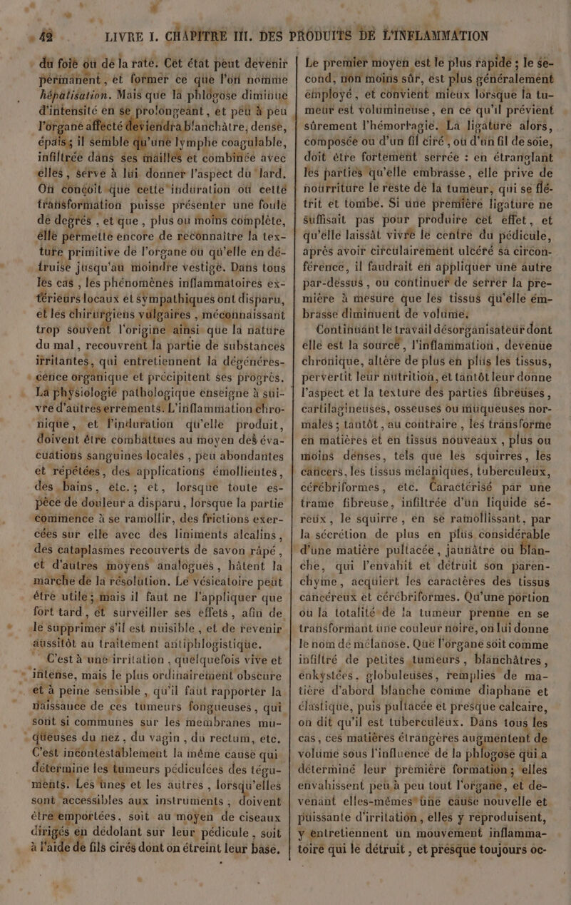 # - du foiè où dé la rate. Cét état peut devénir périmanent, et former ce que l’on nomme hépatisation. Mais HUE là phlôsose diminué pr ane affécté di desieridrablanchatre, dense, paiss il senble du ’üne lymphe coagulable, (sé dans $es mailles et Cémnbtté avec elles, sérve à lui donner l'aspect du lard, On Ébhésit que cetie induration où eelté trañisformation puisse présenter une foule de degrés “etque, plus où moins complète, êllé permette encore de reconnaître la tex- ture primitive de l'organe où qu’elle en dé- iruise j jusqu'au tôttidhe vestisé. Dans tous les cas , les phénomènes irtfldtiAtorres ex- RH éocatt él sympathiques ont disparu, et les chirurgiens vulgaires , méconnaissant trop sue lt l'origine. ainsi. que la nature du mal, recdu réf la partie de substances irrilantes, Lan entretiennent la dévénéres- La pPhÿsiologié pathologique énseigne à sui- vre d’ aütréserrements: L’ ibflatitalion chro- nique, et linduration dielle produit, doivent être combattues au moyen deë éva- cuations sang uinesdocalés , peu abondantes et répétées, des apoliéationté émollientes, des bains, étc.; et, lorsque toute es- pèce de Ho TÉS* a distri, lorsque la partie commence à se ramollir, des frictions exer- cées sur elle avec des liniments alcalins, des cataplasmes recouverts de savon râpé, et d'âutres moyens analogues, hâtent la marche de la résolution. Let vésicaloire peüt fort tard, ét surveiller ses effets, le supprimer s’il est nuisible , et dé revenir aussitôt au traitement antiphlogistique. C’est à une irritation , quelquefois vive et et à peine sensible , qu’il faut rapporter la aissance de ces tumeurs fongueuses, sont si communes sur les HeRSRES mu- fueuses du nez , du vagin , du rectum, etc. C’est ire téstAblement la méme cause qui détermine les tumeurs pédiculées des tégu- ments. Les'ünes et les autres , lorsqu ralles sont accessibles aux instrünients , M étréemportées, soit au moÿen f ciseaux ee én dédolant sur leur pédicule , Suit pe en fils cirés dont on étréint leur base. » Le prenier, moyen, est le plus rapide ; le $e- cond, non moins sûr, est plus généralement éMployé, et CÉRVIUHE mieux lorsque la tu- meür est volüumineuse, en ce qu'il prévient sûrement l’hémortagie. La ligature alors, composée où d’un fil tiré, où d’un fil de soie, doit ètre fortement serrée : en rar Bt les parties qu’elle embrasse, elle prive de noürriture le reste dé la tumeur, qui se flé- suffisait pas pour produire cet effet, et qu'elle laissät vivre le centre du Hetrédle aprés avoir circulairement ulcéré sa circon- férence, il faudrait en appliquer üné autre par-déssus , ou continuer de serrer la pre- mière à mesure que les tissus qu'elle ém- brasse diminuent de volume: Continuant le travail désorganisateur dont elle est la soûrce , Haiti . devenue chronique, alière de plus en plüs les tissus, pervertit leur nütrition, et tantôt leur donne l'aspect et la texture des parties fibreuses, cartilagineuses, osseuses où muqueuses nor- males ; tantôt au contraire , les träns forme en Haliehes et en tissus nouveaux, plus ou moins denses, tels que les squirres, les céfrébriformes, etc. Caractérisé par une trame fibreuse, infiltrée d’un liquide sé- reux, le squirre, én se ramollissant, par la sécrétion de plus en plüs considérable che, qui l’envahit et détrüit son paren- chyme, acquiert les caractères des tissus cancéreux et cérébriformes. Qu’une portion ou la totalité de la tumeur prenne en se transformant üune couleur noire, on lui donne le nom dé mélanose. Que l'organe soit comme infiltré de petites tumeurs, blänchâtres, enkystées, globuleuses, remplies de ma- tière d’abord blanche conime diaphane et élastique, puis pultacée et presque calcaire, on dit qu'il est tuberculeux. Dans tous té cas, ces matières étrangères ausmentent de volünie sous l'influencé dé la phlogose qui a déterminé leur première fo HAL elles envahissent peu.à peu tout l'organe, et de- venant elles-mémestüne cause nouvelle et puissante d’irritation , elles ÿ réproduisent, y! entretiennent un mouvement inflamma- CEE