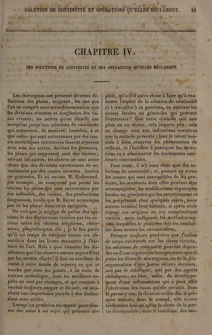 } :% Les chirurgiens ont présenté diverses dé- finitions des plaies, exigeant, les uns que l'on ne comprit sous cettedénomination que les divisions récentes et sanglantes des tis- sus vivants; les autres qu’on étendit son acception jusqu’ aux solutions de continuité qui suppurent, de manière’, toutefois, à ce que celles qui sont entretenues par des cau- ses morbifiques intérieures fussent séparées avec soin des autres. Suivant les premiers, les plaies qui suppurent sont des ulcères ; suivant les autres, les ulcères ne sont autre chose que des divisions entretenues ou oc- casionnées par des causes internes, locales ou générales. Et ici encore M. Richerand, par exemple, ne comprend pas parmi les ulcères les plaies qui sont entretenues par des callosités, des varices, des productions fongueuses, tandis que M. Boyer ne manque pas de les placer dans celte catégorie. On voit que je néglige de parler des opi- nions et des distinctions établies par les an- ciens entre Îles ulcères téléphiens, chtro- niens, phagédéniques, etc. ; je le fais parce qu’il est temps de reléguer toutes ces ab- surdités dans les hotes consacrés à l'his- toire de l’art. Maïs à quoi tiennent les dis- sidences que l’on observe encore aujourd’hui sur les mêmes objets? Il faut en attribuer la cause à cette manie de séparer ce qui se touche par tous les points, à ce reste de routine scolastique , dont les meilleurs es- _prits ne sont pas exempls, et qui consiste à vouloir toujours couper et diviser, en atlta- chant une im portance puérile à à dés distinc- tions sans utilité. | Lorsqu'un praticien est appelé pour.don- ner des soins à un sujet qui présente une «14 21 4 M PRE » plaie, qu’a-t'il autre chose à faire qu’à exa- miner l'aspect de la solution de continuité et à travailler à sa guérison, en écartant les causes locales ou générales qui peuvent l'entretenir? Que cette divisigu soit une plaie ou un ulcère, cela importe peu ; cela ne change rien aux indications curatives que la maladie présente : tout le talent con- siste à bien observer les phénomènes de celle-ci, et l'habileté à pratiquer les ôpéra- tions ou à administrer les traitements inté- rieurs convenables. | Pour nous , il n’y aura donc que des s0- lutions de continuité ; et, passant en revue les causes qui sont susceptibles de les pro- accompagnées, les modifications organiques locales ou générales qui les entretiennent et les perpétuent chez quelques sujets, nous aurons terminé leur histoire, si après avoir exposé ces origines ou ces complications variées, nous indiquons. les méthodes sui- vant lesquelles le praticien doit les combat- tre dans toutes les circonstances. Presque toujours produites ‘par. l’action de corps extérieurs sur les tissus vivants, les solutions de continuité peuvent den dre ou d’une séparation. brusquement opérée entre les fibres de nos organes,ou de la dés- soit par le caloriqüe, soit par des agents chimiques ; ou bien, enfin, du donne ment d’une inflammation qui a pour éffet le premier cas, la division existe dès le pre- mier instant; dans le second, elle n'aura réellement let qu’ après la dr A de la par- tie désorganisée ; dans le troisième, des cau-