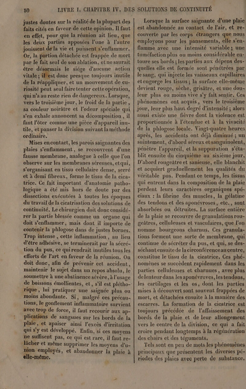 justes doutes sur la réalité de la plupart des faits cités en faveur de cette opinion. Il faut en effet, pour que la réunion ait lieu, que les deux parties apposées l’une à l’autre jouissent de la vie et puissent s’enflammer. Or, la portion détachée est frappée de mort par le fait seul de son ablation, et ne saurait être désormais le siége d'aucune action vitale ; iles donc presque toujours inutile de la réappliquer, et un mouvement de çu- riosité peut seul fairetenter cette opération, qui n’a au reste rien de dangereux. Lorsque, vers le troisième jour, le froid de la partie, sa couleur noirâtre et l’odeur spéciale qui s’en exhale annoncent sa décomposition , 1l faut l’ôter comme une pièce d’appareil inu- tile, et panser la division suivant la méthode ordinaire. Mises encontact, les parois saignantes des plaies s’enflamment , se recouvrent d’une fausse membrane, analogue à celle que l’on observe sur les membranes séreuses, etqui, s’organisant en tissu cellulaire dense, serré et à demi fibreux, forme le tissu de la cica- trice. Ce fait important d’anatomie patho- logique a été mis hors de doute par des dissections exécutées à toutes les époques du travail de la cicatrisation des solutions de continuité. Le chirurgien doit donc considé- rer la partie blessée comme un organe qui doit s’enflammer, mais dont il importe de contenir la phlogose dans de justes bornes. Trop intense , cette inflammation, au lieu d’être adhésive, se terminerait par la sécré- ton du pus, ce qui rendrait inutiles tous les efforts de l’art en faveur de la réunion. On doit donc, afin de prévenir cet accident, maintenir le sujet dans un repos absolu, le soumettre à une abstinence sévère, à l'usage rique , lui pratiquer une saignée plus ou moins abondante. Si, malgré ces précau- tions, le gonflement inflammatoire survient avec trop de force, il faut recourir aux ap- plications de sangsues sur les bords de la plaie, et apaiser ainsi l'excès d’irritation qui s’y est développé. Enfin, si ces moyens ne suffisent pas, ce qui est rare, il faut re- lâcher et même supprimer les moyens d’u- nion employés, et abandonner la plaie à elle-même. Lorsque la surface saignante d’une plaie est abandonnée au contact de l'air, et re- couverte par les corps étrangers que nous employons pour les pansements, elle s’en- tuméfaction plus ou moins considérable en- toure ses bords ; les parties aux dépens des- quelles elle est formée sont pénétrées par le sang, qui injecte les vaisseaux capillaires etengorose les tissus ; la surface elle-même devient rouge, sèche, grisâtre, et une dou- leur plus ou moins vive s’y fait sentir. Ces phénomènes ont acquis, vers le troisième jour, leur plus haui degré d’intensité ; alors aussi existe une fièvre dont la violence est proportionnée à l'étendue et à la vivacité de la phlosose locale. Vingt-quatre heures suintement, d’abord séreux etsanguinolent, pénètre l'appareil, et la suppuration s’éta- blit ensuite du cinquième au sixième jour, D'abord rougeâtre et sanieuse, elle blanchit et acquiert graduellement les qualités du véritable pus. Pendant ce temps, les tissus qui entrent dans la composition de la plaie perdent leurs caractères organiques spé- claux : la fibrine des muscles, la gélatine des tendons et des aponévroses, etc., sont absorbées ou détruites. La surface entière de la plaie se recouvre de granulations rou- getres, celluleuses et vasculaires, que l’on nomme bourgeons charnus. Ces granula- tions forment une sorte de membrane, qui continue de sécréter du pus, et qui, se des- séchant ensuite de la circonférenceau centre, constitue le tissu de la cicatrice. Ces phé- nomènes se succèdent rapidement dans les parties celluleuses et charnues , avec plus delenteur dans les aponévreves, les tendons, les cartilages et les os, dont les parties mises à découvert sont souvent frappées de mort, et détachées ensuite à la manière des escarres. La formation de la cicatrice est toujours précédée de l’affaissement des bords de la plaie et de leur allongement vers le centre de la division, ce qui a fait croire pendant longtemps à la régénération des chairs et des téguments. Tels sont en peu de mots les phénomènes principaux que présentent les diverses pé- riodes des plaies ayec perte de substance,