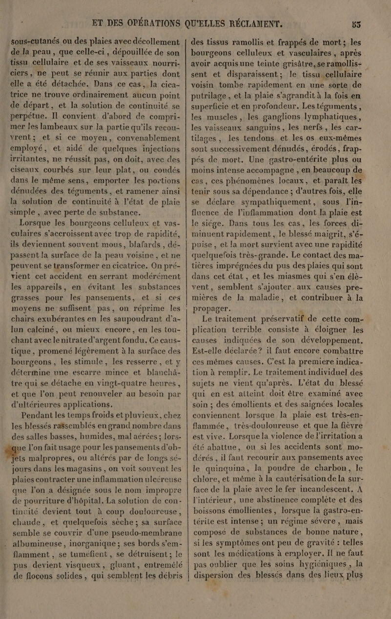 sous-cutanés ou des plaies avec décollement de.la peau, que celle-ci, dépouillée de son tissu cellulaire et de ses vaisseaux nourri- ciers, ne peut se réunir aux parties dont elle a été détachée. Dans ce cas, la cica- trice ne trouve ordinairement aucun point de départ, et la solution de continuité se perpétue. IL convient. d’abord de compri- mer les lambeaux sur la partie qu’ils recou- vrent; et si ce moyen, convenablement employé, et aidé de quelques injections irritantes, ne réussit pas, on doit, avec des ciseaux courhés sur leur plat, ou coudés dans le même sens, emporter les portions dénudées des téguments, et ramener ainsi la solution de continuité à l’état de plaie simple , avec perte de substance. Lorsque les bourgeons celluleux et vas- culaires s’accroissent avec trop de rapidité, ils deviennent souvent mous, blafards , dé- passent la surface de la peau voisine, et ne peuvent se transformer en cicatrice. On pré- vient cet accident en serrant modérément les appareils, en évitant les substances grasses pour Îles pansements, et si ces moyens ne suflisent pas, on réprime les chairs exubérantes en les saupoudrant d’a- lun calciné, ou mieux encore, en les tou- chant avec lenitrate d'argent fondu. Ce caus- tique, promené légèrement à la surface des bourgeons , les stimule, les resserre, et y détermine une escarre mince et blanchà- tre qui se détache en vingt-quatre heures, et que l’on peut renouveler au besoin par d’ultérieures applications, Pendant les temps froids et pluvieux, chez les blessés ra$semblés en grand nombre dans des salles basses, humides, mal aérées ; lors- “que l’on fait usage pour les pansements d’ob- À malpropres, ou aliérés par de longs sé- jours dans les magasins , on voit souvent les plaies contracter une inflammation ulcéreuse que l’on a désignée sous le nom impropre de pourriture d'hôpital. La solution de con- tinuité devient tout à coup douloureuse, chaude, et quelquefois sèche ; sa surface semble se couvrir d’une pseudo-membrane albumineuse, inorganique ; ses bords s’em- flamment , se tuméfient , se détruisent ; le pus devient visqueux, gluant, entremêlé de flocons solides, qui semblent les débris + 55 des tissus ramollis et frappés de mort; les bourgeons celluleux et vasculaires , après avoir acquis une teinte grisâtre,se ramollis- sent et disparaissent; le tissu. cellulaire voisin tombe rapidement en une sorte de putrilage , et la plaie s'agrandit à la fois en superficie et en profondeur. Les téguments, les muscles , les ganglions lymphatiques, les vaisseaux sanguins , les nerfs, les car- tilages , les tendons et les os eux-mêmes sont successivement dénudés, érodés, frap- pés de mort. Une gastro-entérite plus ou moins intense accompagne , en beaucoup de cas, ces phénomènes locaux, et paraît les tenir sous sa dépendance ; dre fois, elle se déclare sympathiquement, sous l'in- fluence de l’inflammation dont la plaie est le siége. Dans tous les cas, les forces di- minuent rapidement, le blessé maigrit, s’é- quelquefois très-srande. Le contact des ma- tières imprégnées du pus des plaies qui sont dans cet état, et les miasmes qui s’en élè- vent, semblent s'ajouter, aux causes pre- mières de la maladie, et contribuer à la propager. Le traitement préservatif de cette com- plication terrible consiste à éloigner les causes indiquées de son développement. Est-elle déclarée? il faut encore combattre ces mêmes causes. C’est la premiere indica- tion à remplir. Le traitement individuel des sujets ne vient qu'après. L'état du blessé qui en est atteint doit être examiné avec soin ; des émollients et des saignées locales conviennent lorsque la plaie est très-en- flammée, irès-douloureuse et que la fièvre été abattue, ou si les accidents sont mo- dérés , il faut recourir aux pansements avec le quinquina, la poudre de charbon, le chlore, et même à la cautérisation de la sur- face de la plaie avec le fer incandescent. À l'intérieur, une abstinence complète et des boissons émollientes, lorsque la gastro-en- térite est intense; un régime sévére, mais composé de substances de bonne nature, si les symptômes ont peu de gravité : telles sont les médications à employer. Il ne faut dispersion des blessés dans des lieux plus