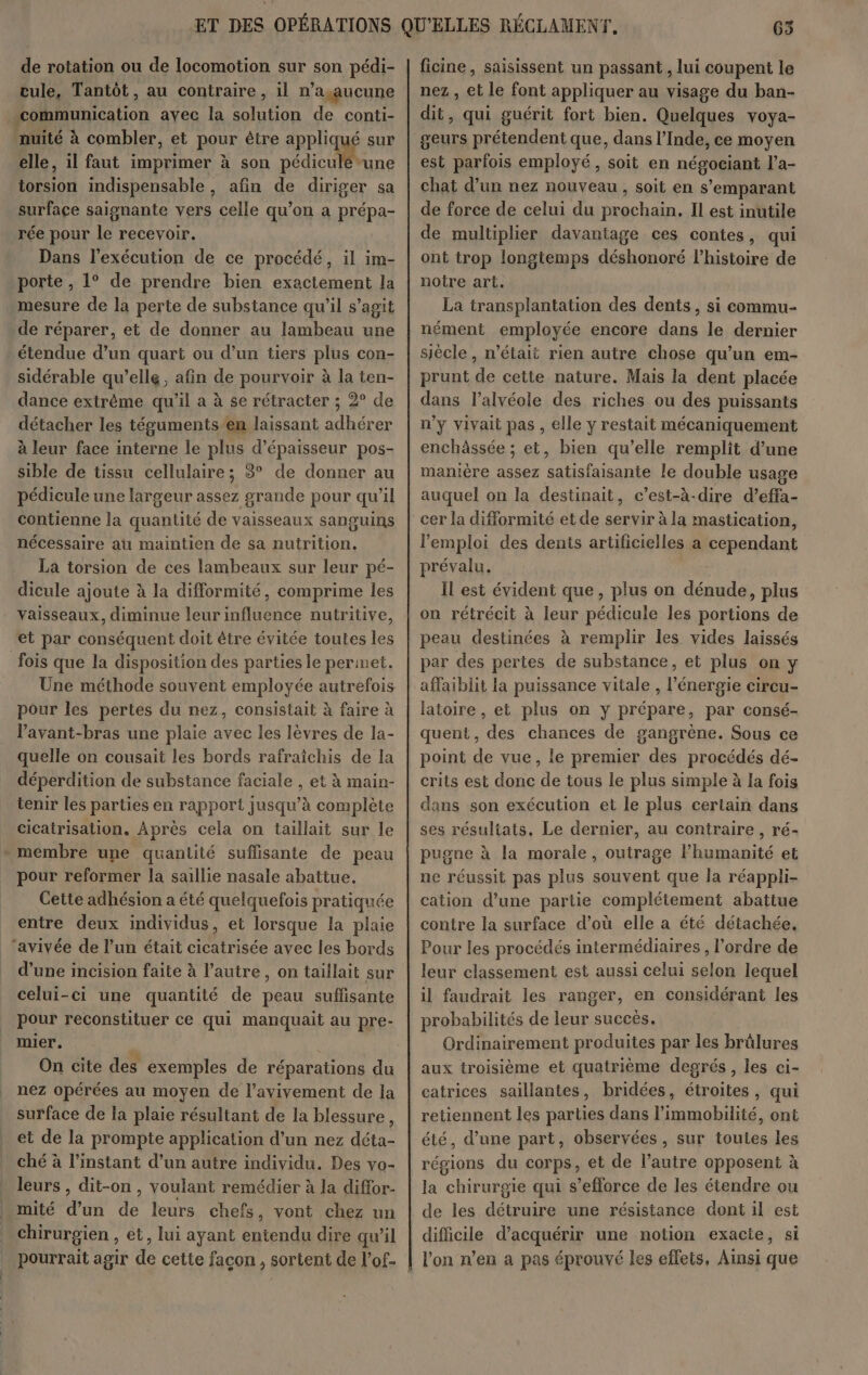 de rotation ou de locomotion sur son pédi- cule, Tantôt, au contraire, il n’a aucune combler, et pour être appliqué sur elle, il faut imprimer à son Le “une te indispensable , afin de diriger sa surface saignante vers celle qu’on a prépa- rée pour le recevoir. Dans l'exécution de ce procédé, il im- porte , 1° de prendre bien exactement la mesure de la perte de substance qu'il s’agit de réparer, et de donner au lambeau une étendue d’un quart ou d’un tiers plus con- sidérable qu’elle, afin de pourvoir à la ten- dance extrême qu'il a à se rétracter ; 2° de détacher les téguments en laissant sa wie à leur face interne le plus d'épaisseur pos- sible de tissu cellulaire; 83° de donner au pédicule une largeur assez grande pour qu’il contienne la quantité de vaisseaux sanguins nécessaire au maintien de sa nutrition. La torsion de ces lambeaux sur leur pé- dicule ajoute à la difformité, comprime les vaisseaux, diminue leur influence nutritive, fois que la disposition des parties le permet. Une méthode souvent employée autrefois pour les pertes du nez, consistait à faire à Vavant-bras une plaie avec les lèvres de la- quelle on cousait les bords rafraichis de la déperdition de substance faciale , et à main- tenir les parties en rapport jusqu’à complète cicatrisation. Après cela on taillait sur le pour reformer la saillie nasale abattue. Cette adhésion a été quelquefois pratiquée entre deux individus, et lorsque la plaie ‘avivée de l’un était Ride avec les bords d’une incision faite à l’autre, on taillait sur celui-ci une quantité de peau suflisante pour reconstituer ce qui manquait au pre- mier. | | On cite des exemples de réparations du nez opérées au moyen de l’avivement de la surface de la plaie résultant de Ia blessure, et de la prompte application d’un nez déta- ché à l'instant d’un autre individu. Des vo- leurs , dit-on , voulant remédier à la diffor- chirurgien , et, lui ayant entendu dire qu’il ficine, saisissent un passant , lui coupent le nez , et le font appliquer au visage du ban- dit, qui guérit fort bien. Quelques voya- geurs prétendent que, dans l’Inde, ce moyen est parfois employé, soit en négociant l’a- chat d’un nez nouveau, soit en s’emparant de force de celui du prochain. Il est inutile de multiplier davantage ces contes, qui ont trop longtemps déshonoré l’histoire de notre art. La transplantation des dents, si commu- nément employée encore dans le dernier siècle, n’était rien autre chose qu’un em- prunt de cette nature. Mais la dent placée dans l’alvéole des riches ou des puissants n’y vivait pas , elle y restait mécaniquement enchâssée ; et, bien qu’elle remplit d’une manière assez SM ee le double usage auquel on la destinait, c’est-à-dire d’effa- l'emploi des dents artificielles a cependant prévalu, Il est évident que, plus on dénude, plus on rétrécit à leur pédicule les portions de peau destinées à remplir les vides laissés par des pertes de substance, et plus on y affaiblit la puissance vitale , l'énergie circu- latoire , et plus on y prépare, par consé- quent, des chances de gangrène. Sous ce point de vue, le premier des procédés dé- crits est donc de tous le plus simple à la fois dans son exécution et le plus certain dans ses résultats, Le dernier, au contraire , ré- pugne à la morale, outrage lhumanité et ne réussit pas plus souvent que la réappli- cation d’une partie complétement abattue contre la surface d’où elle a été détachée. Pour les procédés intermédiaires , l'ordre de leur classement est aussi celui selon lequel il faudrait les ranger, en considérant les probabilités de leur succés. Ordinairement produites par les brûlures aux troisième et quatrième degrés, les ci- catrices saillantes, bridées, étroites, qui retiennent les parties dans l’immobilité, ont été, d’une part, observées, sur toutes les régions du corps, et de l’autre opposent à la chirurgie qui s’efforce de les étendre ou de les détruire une résistance dont il est difficile d'acquérir une notion exacte, si l'on n’en a pas éprouvé les effets, Ainsi que