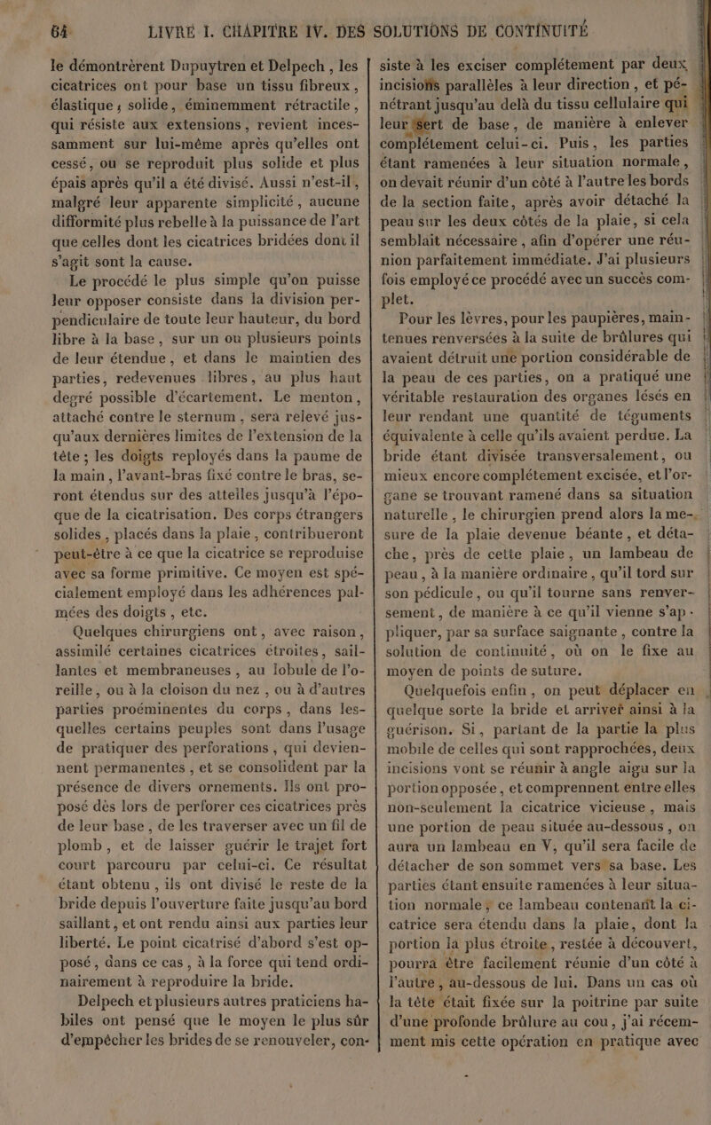 le démontrèrent Dupuytren et Delpech , les cicatrices ont pour base un tissu fibreux, élastique ; solide, éminemment rétractile, qui résiste aux extensions, revient inces- samment sur lui-même après qu’elles ont cessé, ou se reproduit plus solide et plus épais après qu'il a été divisé. Aussi n'est-il, maloré leur apparente simplicité, aucune difformité plus rebelle à la puissance de l’art que celles dont les cicatrices bridées dont il s'agit sont la cause. Le procédé le plus simple qu’on puisse Jeur opposer consiste dans la division per- pendiculaire de toute leur hauteur, du bord libre à la base, sur un ou plusieurs points de leur étendue, et dans le maintien des parties, redevenues libres, au plus haut degré possible d’écartement. Le menton, attaché contre le sternum , sera relevé jus- qu’aux dernières limites de l’extension de la tête ; les doigts reployés dans la paume de la main , l’avant-bras fixé contre le bras, se- ront étendus sur des atteiles jusqu’à l’épo- que de la cicatrisation. Des corps étrangers solides , placés dans ia plaie, contribueront peut-être à ce que la cicatrice se reproduise avec sa forme primitive. Ce moyen est spé- cialement employé dans les adhérences pal- mées des doigts , etc. Quelques chirurgiens ont, avec raison, assimilé certaines cicatrices étroites, sail- lantes et membraneuses , au Jobule de l’o- reille, ou à la cloison du nez , ou à d’autres parties proéminentes du corps, dans les- quelles certains peuples sont dans l'usage de pratiquer des perforations , qui devien- nent permanentes , et se consolident par la présence de divers ornements. Ils ont pro- posé dès lors de perforer ces cicatrices près de leur base, de les traverser avec un fil de plomb, et de laisser ouérir le trajet fort court parcouru par celui-ci. Ce résultat étant obtenu , ils ont divisé le reste de la bride depuis l'ouverture faite jusqu’au bord saillant , et ont rendu ainsi aux parties leur liberté. Le point cicatrisé d’abord s’est op- posé, dans ce cas , à la force qui tend ordi- nairement à reproduire la bride. Delpech et plusieurs autres praticiens ha- biles ont pensé que le moyen le plus sûr d’empécher les brides de se renouveler, con- siste à les exciser complétement par deux ee leur Sert de base, de manière à enlever complétement celui-ci. Puis, les parties étant ramences à leur situation normale, on devait réunir d’un côté à l’autre les bords de la section faite, après avoir détaché la peau sur les deux côtés de la plaie, si cela semblait nécessaire , afin d'opérer une réu- nion parfaitement immédiate. J'ai plusieurs fois employé ce procédé avec un succès com- plet. Pour les lèvres, pour les paupières, main- tenues renversées à la suite de brèlures qui avaient détruit uné portion considérable de la peau de ces parties, on a pratiqué une véritable restauration des organes lésés en leur rendant une quantité de téguments équivalente à celle qu'ils avaient perdue. La bride étant divisée transversalement, ou mieux encore complétement excisée, et lor- gane se trouvant ramené dans sa situation sure de la plaie devenue béante, et déta- che, près de cetie plaie, un lambeau de peau , à la manière ordinaire, qu’il tord sur son pédicule, ou qu’il tourne sans renver- sement, de manière à ce qu’il vienne s’ap- pliquer, par sa surface saisnante , contre la solution de continuité, où on le fixe au moyen de points de suture. Quelquefois enfin, on peut déplacer en quelque sorte la bride et arriver ainsi à la ouérison. Si, partant de la partie la plus mobile de celles qui sont rapprochées, deux incisions vont se réunir à angle aigu sur ja portion opposée, et comprennent entre elles non-seulement la cicatrice vicieuse, mais une portion de peau située au-dessous , on aura un lambeau en V, qu’il sera facile de détacher de son sommet vers sa base. Les parties étant ensuite ramenées à leur situa- tion normale ; ce lambeau contenant la ci- catrice sera étendu dans la plaie, dont fa portion la plus étroite, restée à découvert, pourra être facilement réunie d’un côté à l’autre , au-dessous de lui, Dans un cas où la tête était fixée sur la poitrine par suite d’une profonde brûlure au cou, j'ai récem- ment mis cette opération en pratique avec