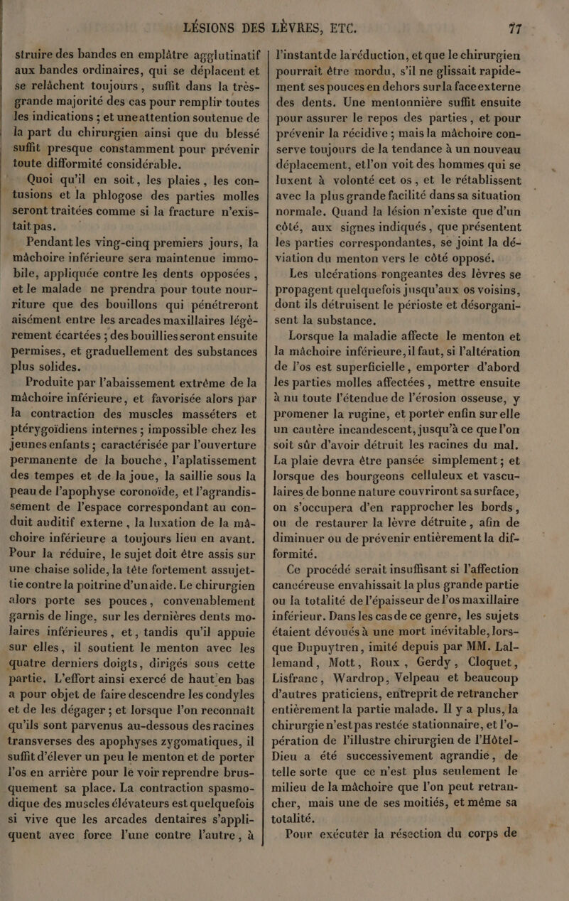 struire des bandes en emplâtre agglutinatif aux bandes ordinaires, qui se déplacent et se relâchent toujours, suflit dans la très- grande majorité des cas pour remplir toutes les indications ; et uneattention soutenue de la part du chirurgien ainsi que du blessé suffit presque constamment pour prévenir toute difformité considérable. Quoi qu’il en soit, les plaies, les con- tusions et la phiogosé des parties molles seront traitées comme si la fracture n’exis- tait pas. Pendant les ving-cinq premiers jours, la mâchoire inférieure sera maintenue immo- bile, appliquée contre les dents opposées, et le malade ne prendra pour toute nour- riture que des bouillons qui pénétreront aisément entre les arcades maxillaires légè- rement écartées ; des bouillies seront ensuite permises, et ghadiellerotit des substances plus solides. Produite par l’abaissement extrème de la mâchoire inférieure, et favorisée alors par Ja contraction des muscles masséters et ptérygoïdiens internes ; impossible chez les Jeunes enfants ; caractérisée par l'ouverture permanente de la bouche, l’aplatissement des tempes et de la joue, la saillie sous la peau de l’apophyse coronoïde, et l’agrandis- sement de l’espace correspondant au con- duit auditif externe , la luxation de la mà- choire inférieure a toujours lieu en avant. Pour la réduire, le sujet doit être assis sur une chaise solide, la tête fortement assujet- üe contre la poitrine d’un aide. Le chirurgien alors porte ses pouces, convenablement garnis de linge, sur les dernières dents mo- laires inférieures, et, tandis qu’il appuie sur elles, il soutient le menton avec les quatre derniers doigts, dirigés sous cette partie. L’effort ainsi exercé de haut'en bas a pour objet de faire descendre les condyles et de les dégager ; et lorsque l’on reconnaît qu’ils sont parvenus au-dessous des racines transverses des apophyses zygomatiques, il suffit d'élever un peu le menton et de porter l'os en arrière pour lé voir reprendre brus- quement sa place. La contraction spasmo- dique des muscles élévateurs est quelquefois si vive que les arcades dentaires s’appli- quent avec force l’une contre l'autre, à l'instantde laréduction, et que le chirurgien pourrait être mordu, s’il ne glissait rapide- ment ses pouces en dehors surla faceexterne des dents. Une mentonnière suffit ensuite pour assurer le repos des parties, et pour prévenir la récidive ; mais la mâchoire con- serve toujours de la tendance à un nouveau déplacement, etl'on voit des hommes qui se luxent à volonté cet os, et le rétablissent avec la plus grande facilité dans sa situation normale, Quand la lésion n'existe que d’un côté, aux signes indiqués, que présentent les parties correspondantes, se joint la dé- viation du menton vers le côté opposé. Les ulcérations rongeantes des lèvres se dont ils détruisent le périoste et désorgani- sent la substance. Lorsque la maladie affecte le menton et la mâchoire inférieure, il faut, si l’altération de los est superficielle, emporter d’abord les parties molles affectées, mettre ensuite à nu toute l'étendue de l'érosion osseuse, y promener la rugine, et porter enfin sur elle un cautère incandescent, jusqu’à ce que l’on soit sûr d’avoir détruit les racines du mal. La plaie devra être pansée simplement ; et lorsque des bourgeons celluleux et vascu- laires de bonne nature couvriront sa surface, on s’occupera d'en rapprocher les bords, ou de restaurer la lèvre détruite, afin de diminuer ou de prévenir entièrement la dif- formité. Ce procédé serait insuffisant si l'affection cancéreuse envahissait la plus grande partie ou la totalité de l'épaisseur de l'os maxillaire inférieur. Dans les casde ce genre, les sujets étaient dévoués à une mort inévitable, lors- que Dupuytren, imité depuis par MM. Lal- lemand, Mott, Roux, Gerdy, Cloquet, Lisfranc, Wardrop, Velpeau et beaucoup d’autres praticiens, entreprit de retrancher chirurgie n’est pas restée stationnaire, et l’o- pération de l’'illustre chirurgien de l’Hôtel- Dieu a été successivement agrandié, de telle sorte que ce n'est plus seulement le milieu de la mâchoire que l’on peut retran- cher, mais une de ses moitiés, et même sa totalité. Pour exécuter la résection du corps de