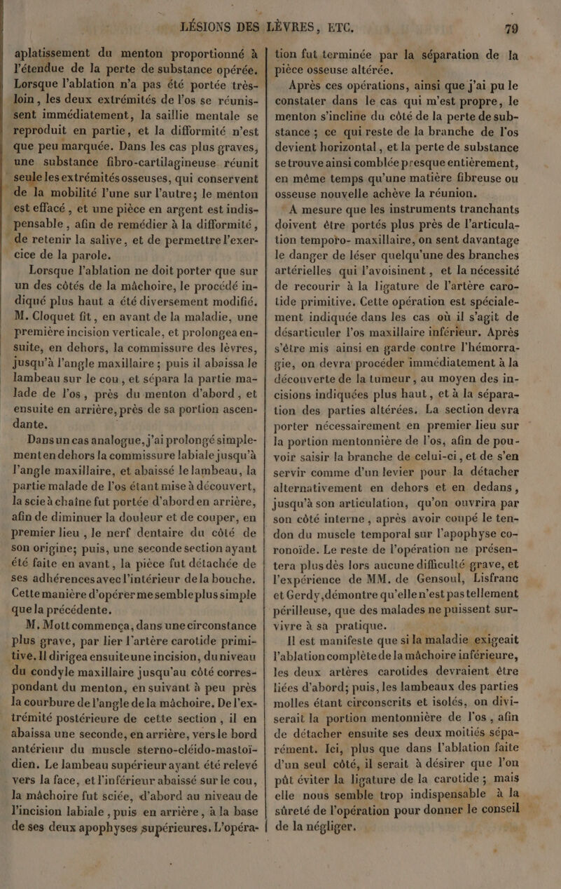 aplatissement du menton proportionné à l'étendue de la perte de substance opérée. Lorsque l’ablation n’a pas été portée très- Join , les deux extrémités de l'os se réunis- sent immédiatement, la saillie mentale se reproduit en partie, et la difformité n’est que peu marquée. Dans les cas plus graves, une substance fibro- -carlilagineuse réunit seule lesextrémités osseuses, qui conservent de la mobilité l’une sur l'anires le menton est effacé, et une pièce en argent est indis- _pensable , afin de remédier à la difformité, _ de retenir la salive, et de permettre l’exer- cice de la parole. Lorsque l’ablation ne doit porter que sur un des côtés de la mâchoire, le procédé in- diqué plus haut a été diversement modifié. M. Cloquet fit, en avant de la maladie, une première incision verticale, et prolongea en- suite, en dehors, la commissure des lèvres, jusqu’à l'angle maxillaire ; puis il abaissa le lambeau sur le cou, et sépara la partie ma- lade de l'os, près du menton d’abord, et _ ensuite en arrière > près de sa portion ascen- dante. Dansun cas analogue, j'ai prolongé simple- mentendehors la commissure labiale jusqu’à l’angle maxillaire, et abaïssé le lambeau, la partie malade de l'os étant mise à découvert, la scie à chaîne fut portée d’aborden arrière, afin de diminuer la douleur et de couper, en premier lieu , le nerf dentaire du côté de son origine; puis, une seconde section ayant été ie en avant, la pièce fut détachée de ses adhérencesavec l’intérieur de la bouche. Cette manière d'opérer mesemble plus simple que la précédente. M, Mottcommenca, dans une circonstance plus grave, par lier l'artère carotide primi- tive. Il dirigea ensuiteuneincision, du niveau du condyle maxillaire jusqu'au côté corres- pondant du menton, en suivant à peu près la courbure de l'angle de la mâchoire, De l’ex- irémité postérieure de cette section , il en _abaissa une seconde, en arrière, versle bord antérieur du muscle sterno-cléido-mastoi- dien. Le lambeau supérieur ayant été relevé - vers la face, et l'inférieur abaissé sur le cou, la mâchoire fut sciée, d’abord au niveau de l'incision labiale , puis en arrière, à la base de ses deux apophyses supérieures. L'opéra- ton fut terminée par la séparation de la pièce osseuse altérée. Après ces opérations, ainsi i que J'ai pu le constater dans le cas qui m’est propre, le menton s'incline du côté de la perte de sub- stance ; ce qui reste de la branche de l'os setrouve ainsi comblée presque entièrement, en même temps qu’une matière fibreuse ou osseuse nouvelle achève la réunion. * A mesure que les instruments tranchants doivent être portés plus près de l’articula- tion tempoïro- maxillaire, on sent davantage le danger de léser quelqu'une des branches artérielles qui l’avoisinent, et la nécessité de recourir à la ligature de l'artère caro- tide primitive. Cette opération est spéciale- ment indiquée dans les cas où il s’agit de désarticuler l'os maxillaire inférieur. Après s'être mis ainsi en garde contre l’hémorra- gie, on devra procéder immédiatement à la découverte de la tumeur , au moyen des in- cisions indiquées plus haut, et à la sépara- tion des parties altérées. La section devra porter nécessairement en premier lieu sur la portion mentonnière de l'os, afin de pou- voir saisir la branche de celui-ci, et de s’en servir comme d’un levier pour la détacher alternativement en dehors et en dedans, jusqu’à son articulation, qu’on ouvrira par son côté interne , après avoir coupé le ten- don du muscle temporal sur l’apophyse co- ronoide. Le reste de l’opération ne présen- tera plus dès lors aucune difficulté grave, et l'expérience de MM. de Gensoul, Lisfranc et Gerdy,démontre qu’elle n’est pas tellement périlleuse, que des malades ne puissent sur- vivre à sa pratique. Il est manifeste que si la maladie exigeait l’ablation complète de la mâchoire inférieure, les deux artères carotides devraient être liées d’abord; puis, les lambeaux des parties molles étant circonscrits et isolés, on divi- serait la portion mentonnière de l'os, afin de détacher ensuite ses deux moitiés sépa- rément. ei, plus que dans l’ablation faite d’un seul côté, il serait à désirer que l’on pt éviter la die de la carotide ; mais elle nous semble trop indispensable à la sûreté de l'opération pour donner le conseil
