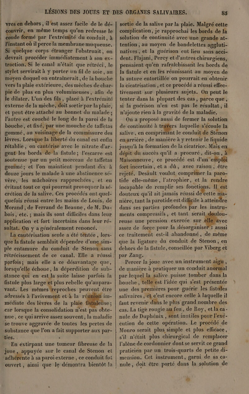 couvrir, en nie temps qu’on redresse le coude formé par l’extrémité du conduit, à Pinstant où il perce la membrane muqueuse. Si quelque corps étranger l’obstruait, on devrait procéder nié ti ne à son ex- traction. Si le canal n’était que rétréci, le stylet servirait à y porter un fil de soie, au moyen duquel on entraînerait , de la bouche vers la plaie extérieure, des mèches de char- pie de plus en plus volumineuses , afin de le dilater. L’un des fils, placé à l'extrémité externe de la mèche, doit sortir par la plaie, et peut être attaché au bonnet du malade ; l’autre est couché le long de la paroi de la bouche , et fixé, par une mouche de taffetas gommé , au voisinage de la commissure des lèvres. Lorsque la liberté du canal est enfin rétablie, on cautérise avec le nitrate d’ar. gent les bords de la fistule; l’escarre est soutenue par un petit morceau de taffetas gommé; et l'on maintient pendant dix à douze jours le malade à une abstinence sé- vère, les mâchoires rapprochées, et en crétion de la salive. Ces procédés ont quel- quefois réussi entre les mains de Louis, de Morand , de Ferrand de Beaune, de M. Du- bois, etc. ; mais ils sont difficiles dans leur application et fort incertains dans leur ré- sultat. On y a généralement renoncé. La cautérisation seule a été tentée , lors- que la fistule semblait dépendre d’une sim- ple entamure du conduit de Stenon sans parfois; mais elle a ce désavantage que, lorsqu'elle échoue, la déperdition de sub- stance qui en est la suite laisse entier la fistule plus large et plus rebelle qu’aupara- vant. Les mêmes reproches POLE être adressés à l’avivement et à la réumor médiate des lèvres de la pris istul car lorsque la consolidation n’est pas obte- nue, ce qui arrive assez souvent, la maladie se trouve aggravée de toutes les pertes de substance que l’on a fait supporter aux par- En extirpant une tumeur fibreuse de la ouvert, ainsi que le dénoitrà bientôt la 85 complication, je rapprochai les bords de la solution de continuité avec une grande at- tention , au moyen de bandelettes aggluti- natives , et la guérison eut lieu sans acci- dent. Flajani, Percy et d’autres chirurgiens, pensaient qu’en rafraichissant les bords de la fistule et en les réunissant au moyen de la suture entortillée on pourrait en obtenir la cicatrisation , et ce procédé a réussi effec- tivement sur plusieurs sujets. On peut le tenter dans la plupart des cas, parce que, si Ja guérison n’en est pas le résultat, il n’ajoute rien à la gravité de la maladie. On a proposé aussi de fermer la solution de continuité à träYers laquelle s écoule la salive , en comprimant le conduit de Sténon enarrière , de manière à y retenir le liquide jusqu’à la Fbaatiqs de la cicatrice. Mais en Maisonneuve, ce procédé est d’un +. fort incertain , et a dà, avec raison, étre rejeté. Desault voulut comprimer la paro- tide elle-même, l’atrophier, et la rendre incapable de remplir ses HoGtgn IL ést douteux qu'il ait jamais réussi de’cette nia- nière, tant la parotide est difficile à atteindre dans ses parties profondes par les instru- ments compressifs , et tant serait do: reuse une pression exercée sur Île assez de force pour la désorganiser : aussi ce traitement est-il abandonné, de même que la ligature du conduit de Stenon, en dehors à la fistule, conseillée par Vibére et par Zang. Percer la joue avec un instrument aigu , de manière à pratiquer un conduit anormal par lequel la salive puisse tomber dans la bouche , telle est l’idée qui s’est présentée une des premières pour guérir les fistules salivaires , et c’est encore celle à laquelle il faut revenir dans le plus grand nombre des cas. La tige rougie au feu, de Roy, et la ca- nule de Dans sont LL pour l’exé- cution de cette opération. Le procédé de Monro serait plus simple et plus efficace, s’il n’était plus chirurgical de remplacer l'alène de cordonnier dont se servit ce grand praticien par un trois-quarts de petite di- mension. Cet instrument, garni de sa ca- nule, doit ètre porté dans la solution de