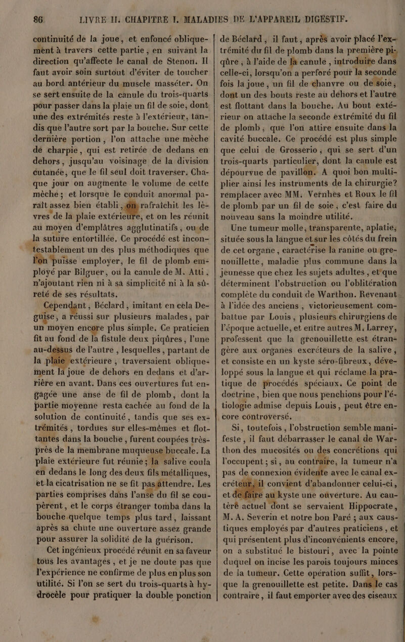 continuité de la joue, et enfoncé oblique- ment à travers cette partie, en suivant la direction qu’affecte le canal de Stenon. Il faut avoir soin surtout d'éviter de toucher au bord antérieur du muscle masséter. On se sert ensuite de la canule du trois-quarts pour passer dans la plaie un fil de soie, dont une des extrémités reste à l'extérieur, tan- dis que l’autre sort par la bouche: Sur cette dernière portion , l’on attache une mèche dé charpie, qui est retirée de dedans en dehors, jusqu’au voisinage de la division cutanée, que le fil seul doit traverser. Cha- que jour on augmente le volume de cette mèche ; et lorsque le conduit anormal pa- rait assez bien établi Hire les lè- vres de la plaie extérieure, et on les réunit au moyen d'emplâtres agglutinatifs , oude Ja suture entortillée, Ce procédé est incon- _testablement un des plus méthodiques que ‘puisse employer, le fil de plomb em- plôyé par Bilguer, ou la canule de M. Atuü. n’ajoutant rien ni à sa simplicité ni à la sû- reté de ses résultats. Cependant, Béclard , imitant en cela De- guise, a réussi sur plusieurs malades, par un moyen encore plus simple. Ce praticien fit au fond de la fistule deux piqûres, l’une au-dessus de l’autre , lesquelles , partant de la plaie ettérieure , traversaient oblique: ment la joue de dehors en dedans et d’ar- rière en avant. Dans ces ouvertures fut en- gagée une anse de fil dé plomb, dont la solution de continuité, tandis que ses ex- trémités , tordues sur elles-mêmes et flot- tantes dans la bouche , furent coupées très- près de la membrane muqueuse buccale. La plaie extérieure fut réunie ; la salive coula en dedans le long des deux fils métalliques, et-la cicatrisation ne se fit pasättendre. Les parties comprises dans l’anée du fil se cou- pèrent, et le corps étranger tomba dans la bouche.quelque temps plus tard, laissant après sa chute une ouverture assez grande pour assurer la solidité de la guérison. Cet ingénieux procédé réunit en sa faveur tous les avantages , et je ne doute pas que l'expérience ne confirme de plus en plus son utilité. Si l’on se sert du trois-quarts à hy- drocèle pour pratiquer la double ponction UN de Béclatd , il faut ; après avoir placé l’ex- trémité du fil de plomb dans la première pi- qüre ; à l’aide de la canule , introduite dans celle-ci, lorsqu'on a perforé pour la seconde fois la joue, un fil de chanvre ou de soie, dont un des bouts reste au dehors et l’autre est flottant dans la bouche. Au bout exté- rieur on attache la seconde extrémité du fil de plomb; que l’on attire ensuite dans la cavité buccale. Ce procédé est plus simple que celui de Grosserio ; qui se sert d’un trois-quarts particulier, dont la canule est dépourvue de pavillon. À quoi bon multi- plier ainsi les instruments de la chirurgie? remplacer avec MM. Vernhes et Roux le fil de plomb par un fil de soie, c’est faire du nouveau sans la moindre utilité. Une tumeur molle, transparente, aplatie, située sous la langue et sur les côtés du frein de cet organe, caractérise la ranine où gre- nouillette, maladie plus commune dans la déterminent l’obstruction ou l’oblitération à l'idée des anciens , victorieusement, com- battue par Louis, plusieurs chirurgiens de l’époque actuelle, et entre autres M; Larrey, professent que la grenouillette est étran- gère aux organes excréteurs de la salive, et consiste en un kyste séro-fibreux, déve- loppé sous la langue ét qui réclame la pra- tique de Procédés spéciaux. Ce point de doctrine , bien que nous penchions pour l’é- core controversé, feste , il faut débarrasser le canal de War- { que la grenouillette est petite. Da }