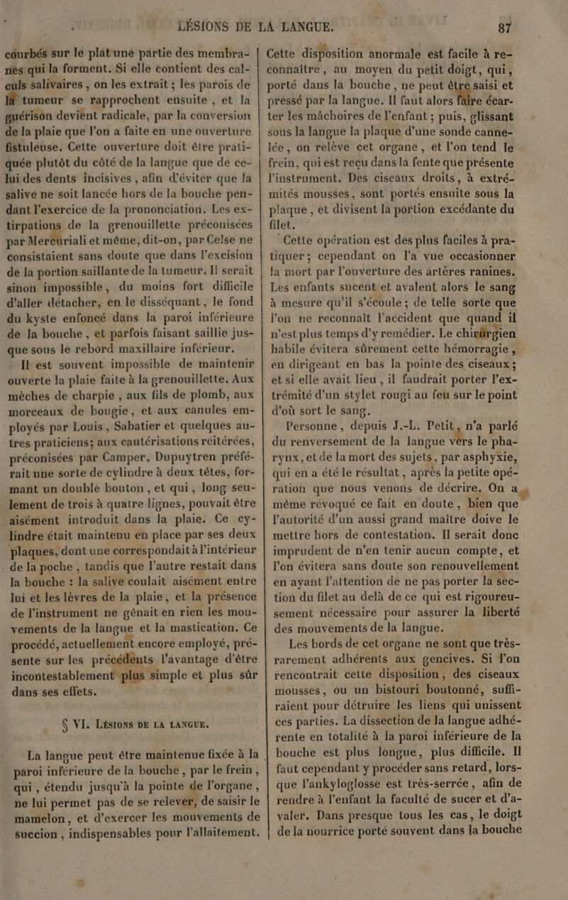 côourbés sur le plat une partie des membra- nés qui la forment. Si elle contient des cal- culs salivaires , on les extrait ; les parois de tumeur se rapprochent ensuite , et la guérison devient radicale, par la conversion de la plaie que l’on a faite en une ouverture fistuleuse. Cette ouverture doit ètre prati- quée plutôt du côté de la langue que de ce- lui des dents incisives , afin d'éviter que la salive ne soit lancée hors de la bouche pen- dant l’exercice de la prononciation. Les ex- tirpations de la grenouillette préconisées par NerMriali et même, dit-on, par Celse ne consistaient sans doute que dans l’excision de la portion saillante de la tumeur. I serait sinon impossible, du moins fort difficile d'aller détacher, en le disséquant, le fond du kyste enfoncé dans la paroi inférieure de la bouche , et parfois faisant saillie jus- que sous le rebord maxillaire inférieur. Il est souvent impossible de maintenir ouverte la plaie faite à la grenouillette. Aux mèches de charpie , aux fils de plomb, aux morceaux de bougie, et aux canules em- ployés par Louis, Sabatier et quelques au- tres praticiens; aux cautérisations réitérées, rait une sorte de cylindre à deux têtes, for- mant un double bouton , et qui, long seu- lement de trois à quatre lignes, pouvait être aisément introduit dans la plaie. Ce ey- lindre était maintenu en place par ses deux plaques, dont une correspondait à l'intérieur de la poche , tandis que l'autre restait dans la bouche : la salive coulait aisément entre lui et les lèvres de la plaie, et la présence de l'instrument ne génait en rien les mou- vements de la langue et la mastication. Ce procédé, actuellement encore employé, pré- sente sur les précédents l'avantage d'être incontestablement plus simple et plus sûr dans ses effets. L N VI. LÉSIONS DE LA LANGUE. paroi inférieure de la bouche, par le frein, qui , étendu jusqu'à la pointe de l'organe, ne lui permet pas de se relever, de saisir le mamelon, et d’exercer les mouvements de succion , indispensables pour allaitement. Cette disposition anormale est facile à re- connaître, au moyen du petit doigt, qui, porté dans la bouche , ne peut être saisi et pressé par la langue. Il faut alors fire écar- ter les mâchoires de l'enfant ; puis, glissant sous la langue la plaque d’une sonde canne- lée, on relève cet organe , et l’on tend le frein, qui est reçu dans la fente que présente l'instrument. Des ciseaux droits, à extré- mités mousses, sont portés ensuite sous la plaque , et divisent la portion excédante du filet. Cetie opération est des plus faciles à pra- tiquer ; cependant on l’a vue occasionner la mort par l'ouverture des artères ranines. Les enfants sucent et avalent alors le sang à mesure qu’il s'écoule ; de telle sorte que l’on ne reconnaît l'accident que quand il n’est plus temps d’y remédier. Le chivärgien habile évitera sûrement cette hémorragie, en dirigeant en bas la pointe des ciseaux ; et si elle avait lieu , il faudrait porter l’ex- trémité d'un stylet rougi au feu sur le point d’où sort le sang. Personne, depuis J.-L. Petit, n’a parlé du renversement de la langue hs le pha- rynx, et de la mort des sujets, par asphyxie, qui en a été le résultat, après la petite opé- ration que nous venons de décrire. On a même révoqué ce fait en doute, bien que l'autorité d’un aussi grand maitre doive le mettre hors de contestation. Il serait donc imprudent de n’en tenir aucun compte, et l'on évitera sans doute son renouvellement en ayant l'attention de ne pas porter la sec- tion du filet au delà de ce qui est rigoureu- sement nécessaire pour assurer la liberté des mouvements de la langue. Les bords de cet organe ne sont que très- rarement adhérents aux gencives. Si l'on rencontrait cette disposition, des ciseaux mousses, ou un bistouri boutonné, suffi- raient pour détruire les liens qui unissent ces parties. La dissection de Ja langue adhé- rente en totalité à la paroi inférieure de la bouche est plus longue, plus difficile. II faut cependant y procéder sans retard, lors- que l’ankyloglosse est très-serrée, afin de rendre à l’enfant la faculté de sucer et d’a- valer. Dans presque tous les cas, le doigt de la nourrice porté souvent dans la bouche